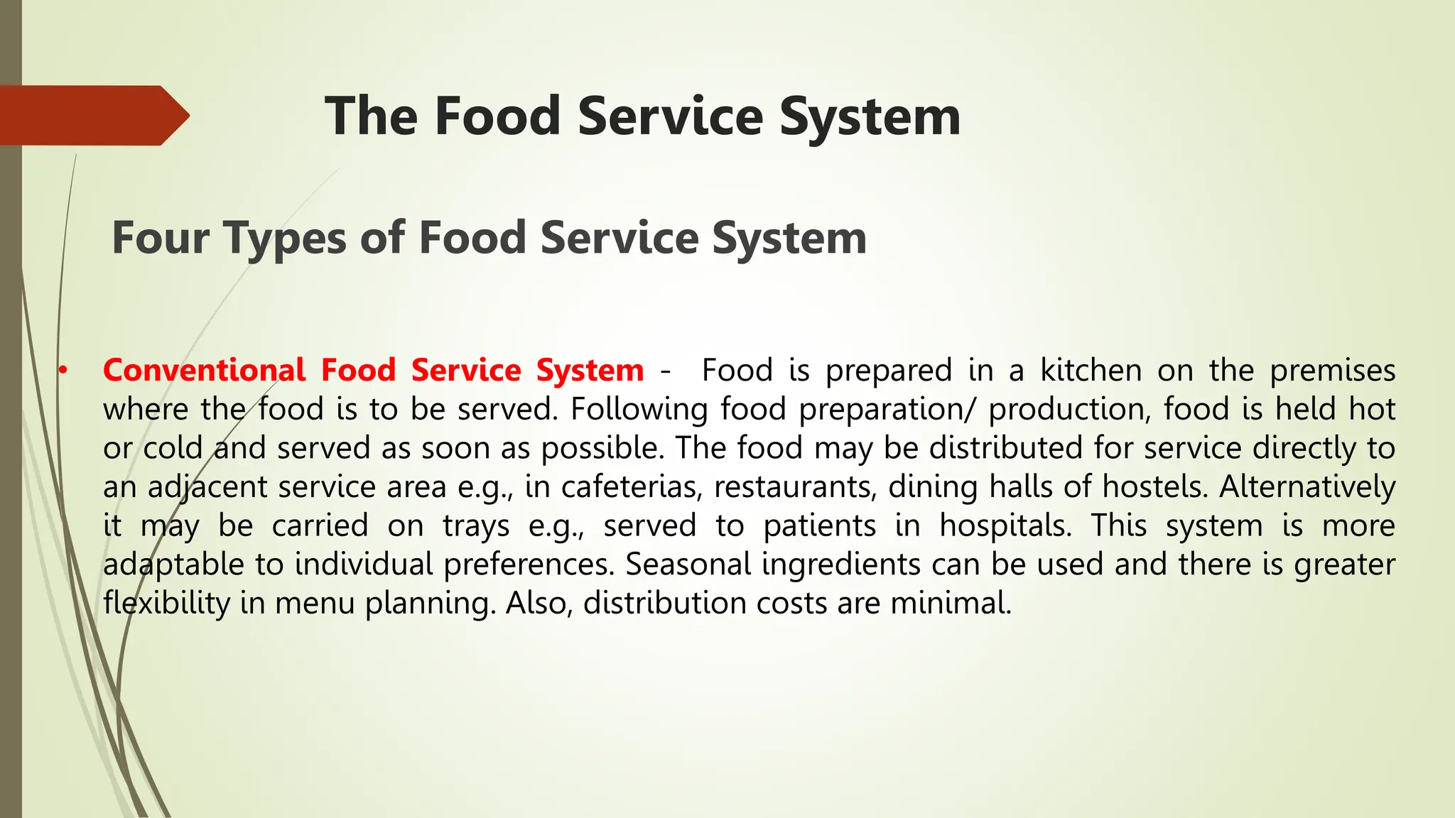 The Food Service System
Four Types of Food Service System
• Conventional Food Service System - Food is prepared in a kitchen on the premises
where the food is to be served. Following food preparation/ production, food is held hot
or cold and served as soon as possible. The food may be distributed for service directly to
an adjacent service area e.g., in cafeterias, restaurants, dining halls of hostels. Alternatively
it may be carried on trays e.g., served to patients in hospitals. This system is more
adaptable to individual preferences. Seasonal ingredients can be used and there is greater
flexibility in menu planning. Also, distribution costs are minimal.
 