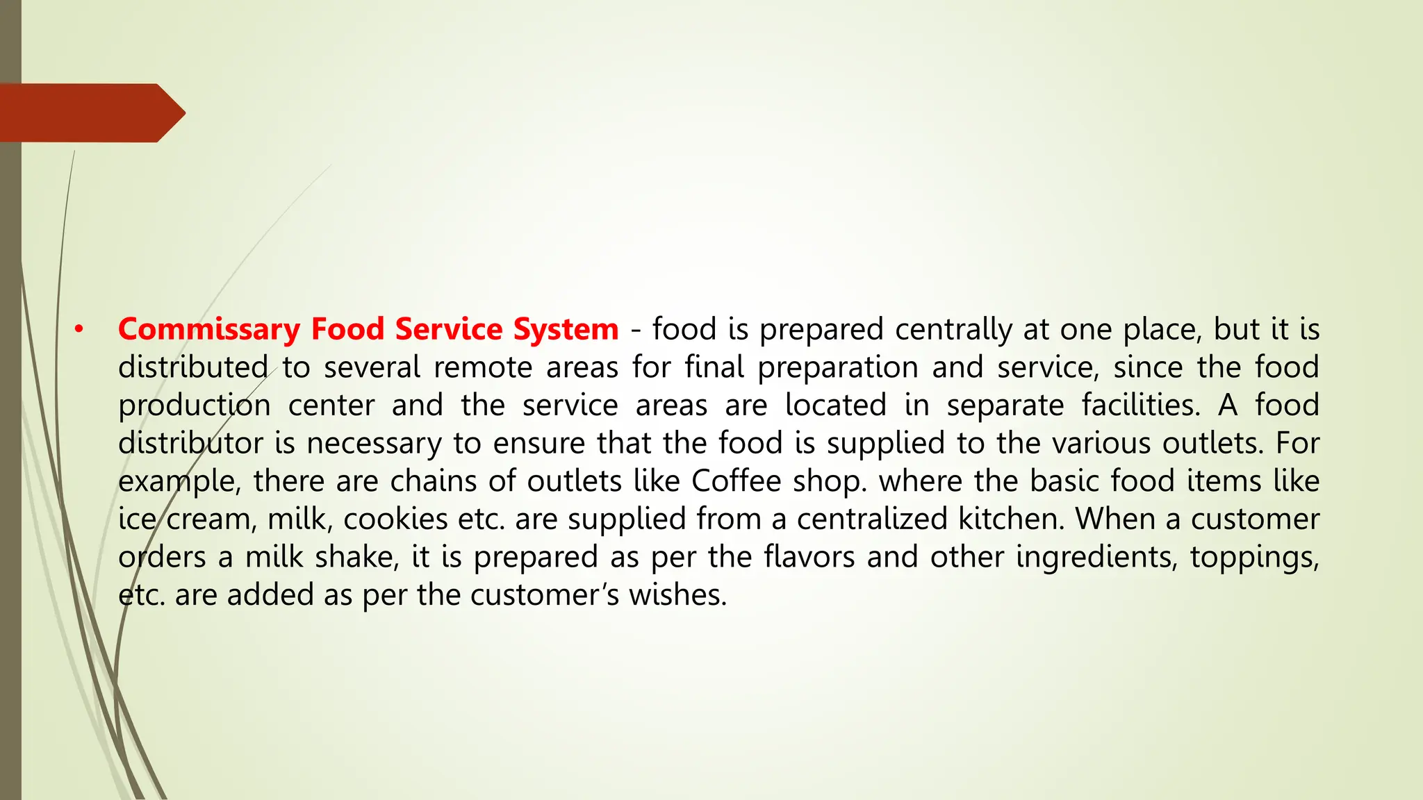 • Commissary Food Service System - food is prepared centrally at one place, but it is
distributed to several remote areas for final preparation and service, since the food
production center and the service areas are located in separate facilities. A food
distributor is necessary to ensure that the food is supplied to the various outlets. For
example, there are chains of outlets like Coffee shop. where the basic food items like
ice cream, milk, cookies etc. are supplied from a centralized kitchen. When a customer
orders a milk shake, it is prepared as per the flavors and other ingredients, toppings,
etc. are added as per the customer’s wishes.
 