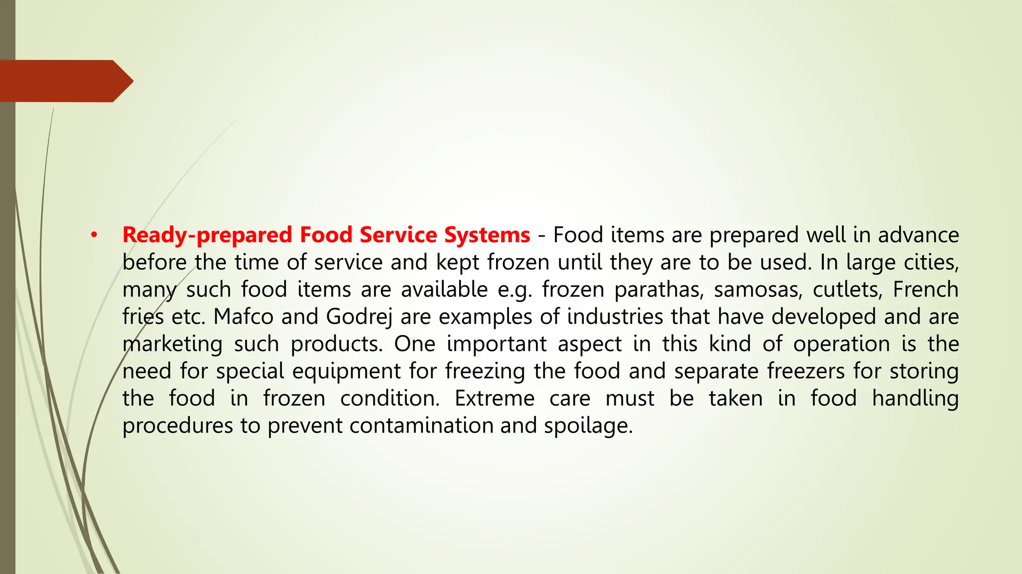 • Ready-prepared Food Service Systems - Food items are prepared well in advance
before the time of service and kept frozen until they are to be used. In large cities,
many such food items are available e.g. frozen parathas, samosas, cutlets, French
fries etc. Mafco and Godrej are examples of industries that have developed and are
marketing such products. One important aspect in this kind of operation is the
need for special equipment for freezing the food and separate freezers for storing
the food in frozen condition. Extreme care must be taken in food handling
procedures to prevent contamination and spoilage.
 