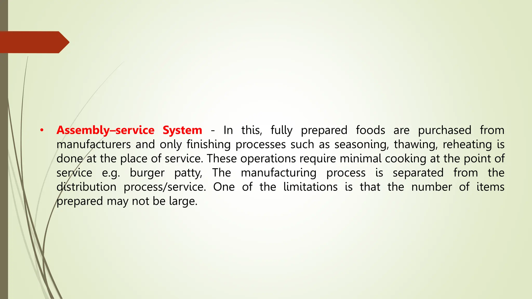 • Assembly–service System - In this, fully prepared foods are purchased from
manufacturers and only finishing processes such as seasoning, thawing, reheating is
done at the place of service. These operations require minimal cooking at the point of
service e.g. burger patty, The manufacturing process is separated from the
distribution process/service. One of the limitations is that the number of items
prepared may not be large.
 