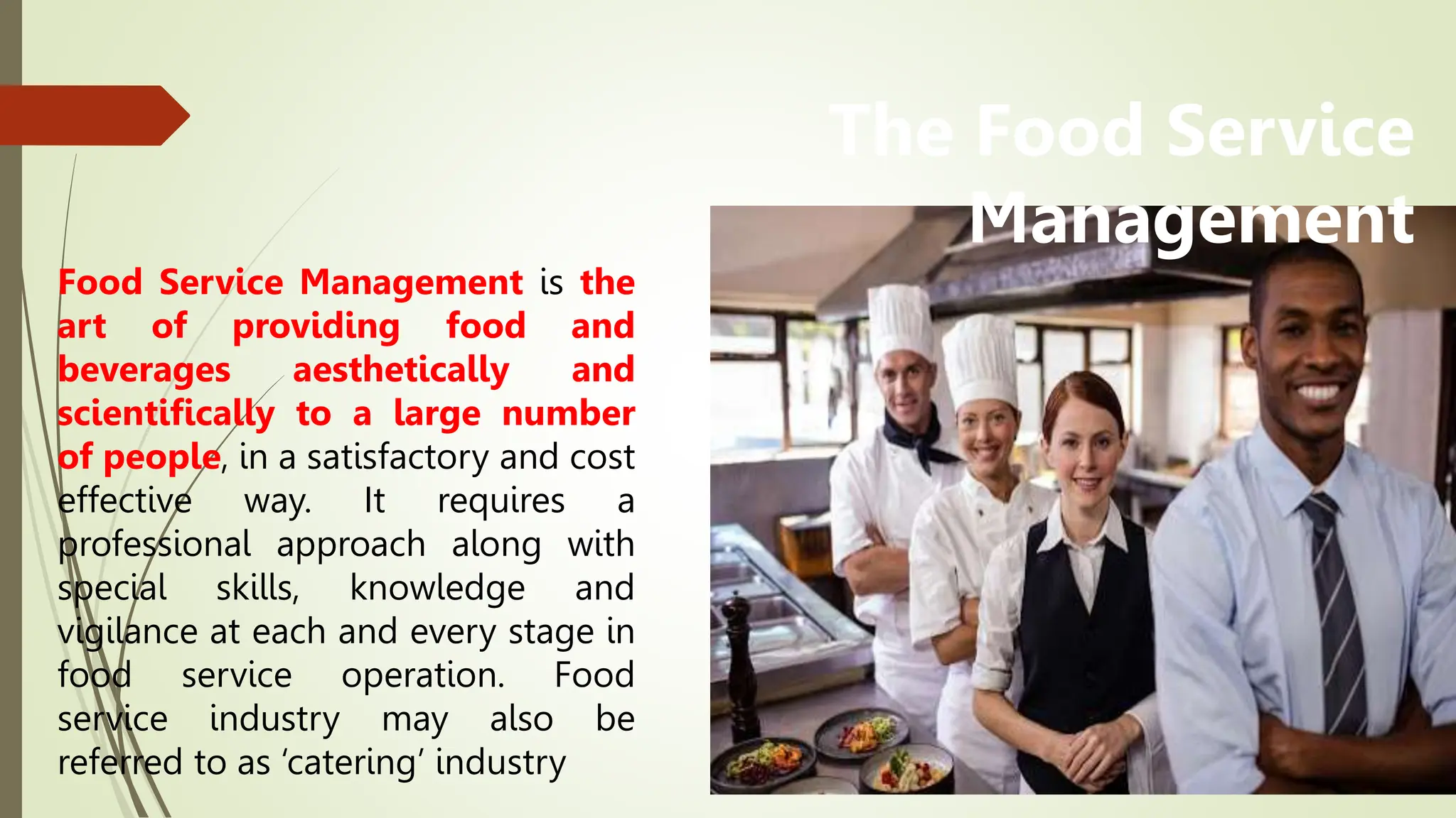 Food Service Management is the
art of providing food and
beverages aesthetically and
scientifically to a large number
of people, in a satisfactory and cost
effective way. It requires a
professional approach along with
special skills, knowledge and
vigilance at each and every stage in
food service operation. Food
service industry may also be
referred to as ‘catering’ industry
The Food Service
Management
 