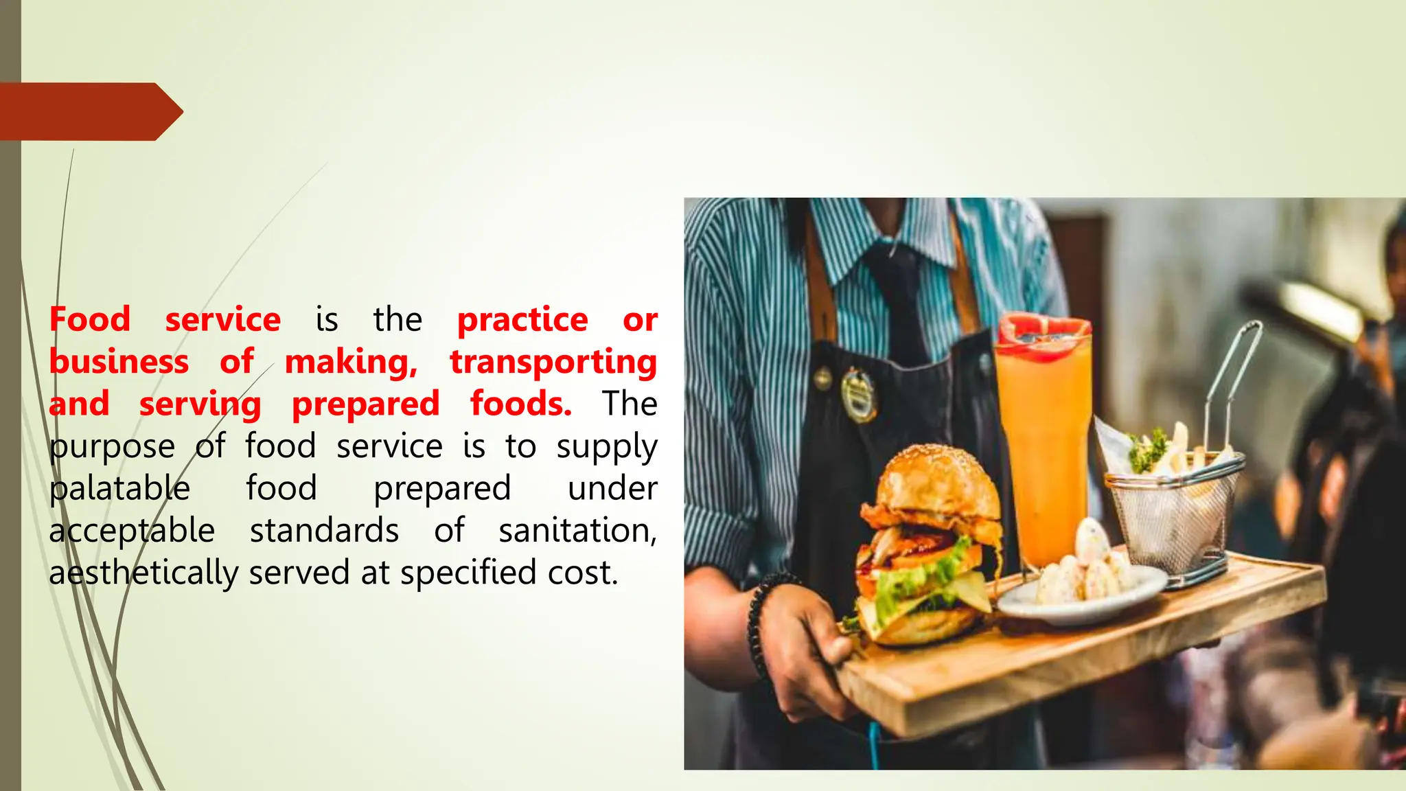 Food service is the practice or
business of making, transporting
and serving prepared foods. The
purpose of food service is to supply
palatable food prepared under
acceptable standards of sanitation,
aesthetically served at specified cost.
 