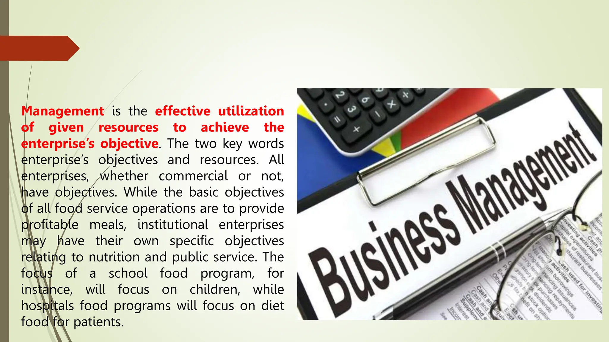 Management is the effective utilization
of given resources to achieve the
enterprise’s objective. The two key words
enterprise’s objectives and resources. All
enterprises, whether commercial or not,
have objectives. While the basic objectives
of all food service operations are to provide
profitable meals, institutional enterprises
may have their own specific objectives
relating to nutrition and public service. The
focus of a school food program, for
instance, will focus on children, while
hospitals food programs will focus on diet
food for patients.
 
