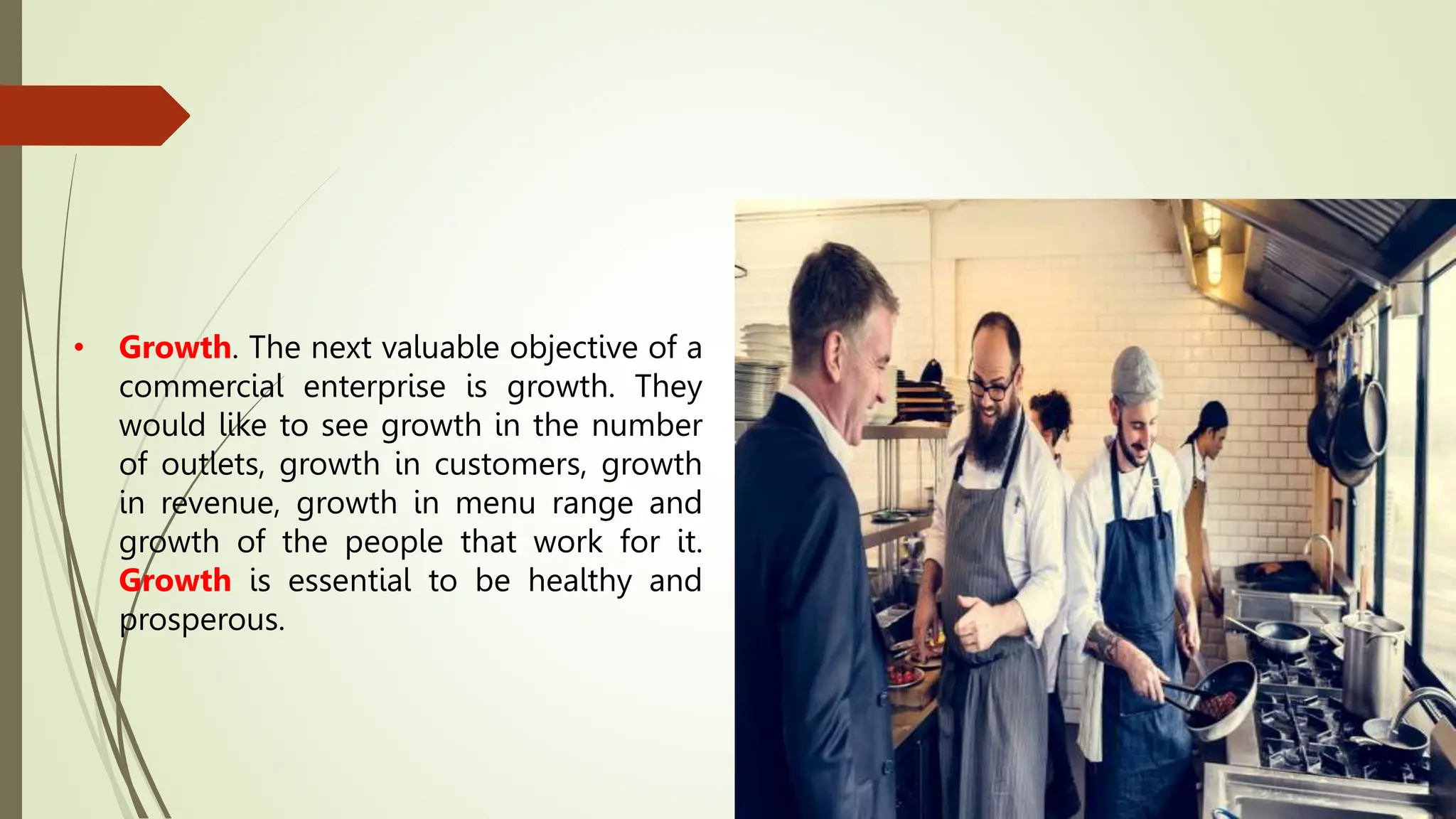 • Growth. The next valuable objective of a
commercial enterprise is growth. They
would like to see growth in the number
of outlets, growth in customers, growth
in revenue, growth in menu range and
growth of the people that work for it.
Growth is essential to be healthy and
prosperous.
 