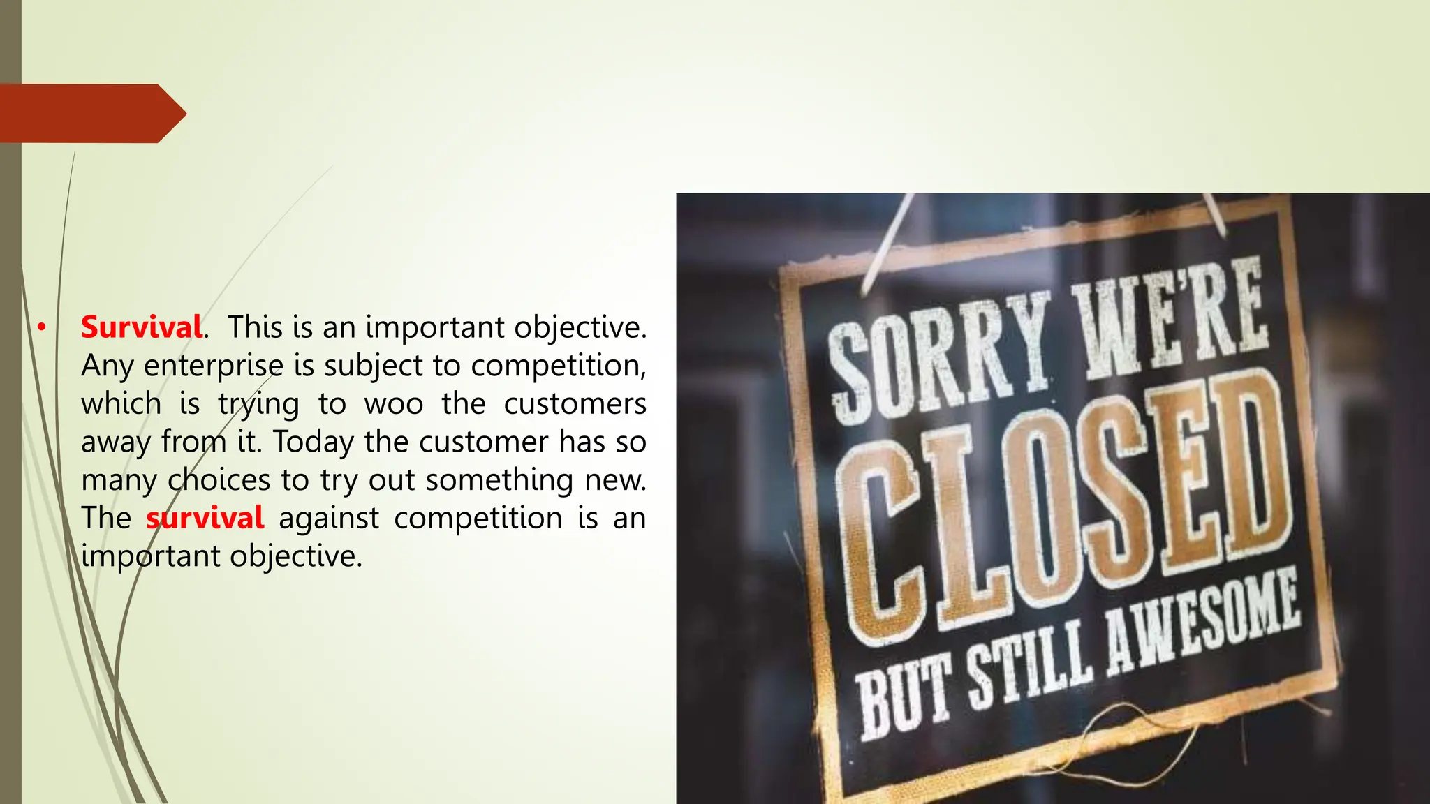 • Survival. This is an important objective.
Any enterprise is subject to competition,
which is trying to woo the customers
away from it. Today the customer has so
many choices to try out something new.
The survival against competition is an
important objective.
 