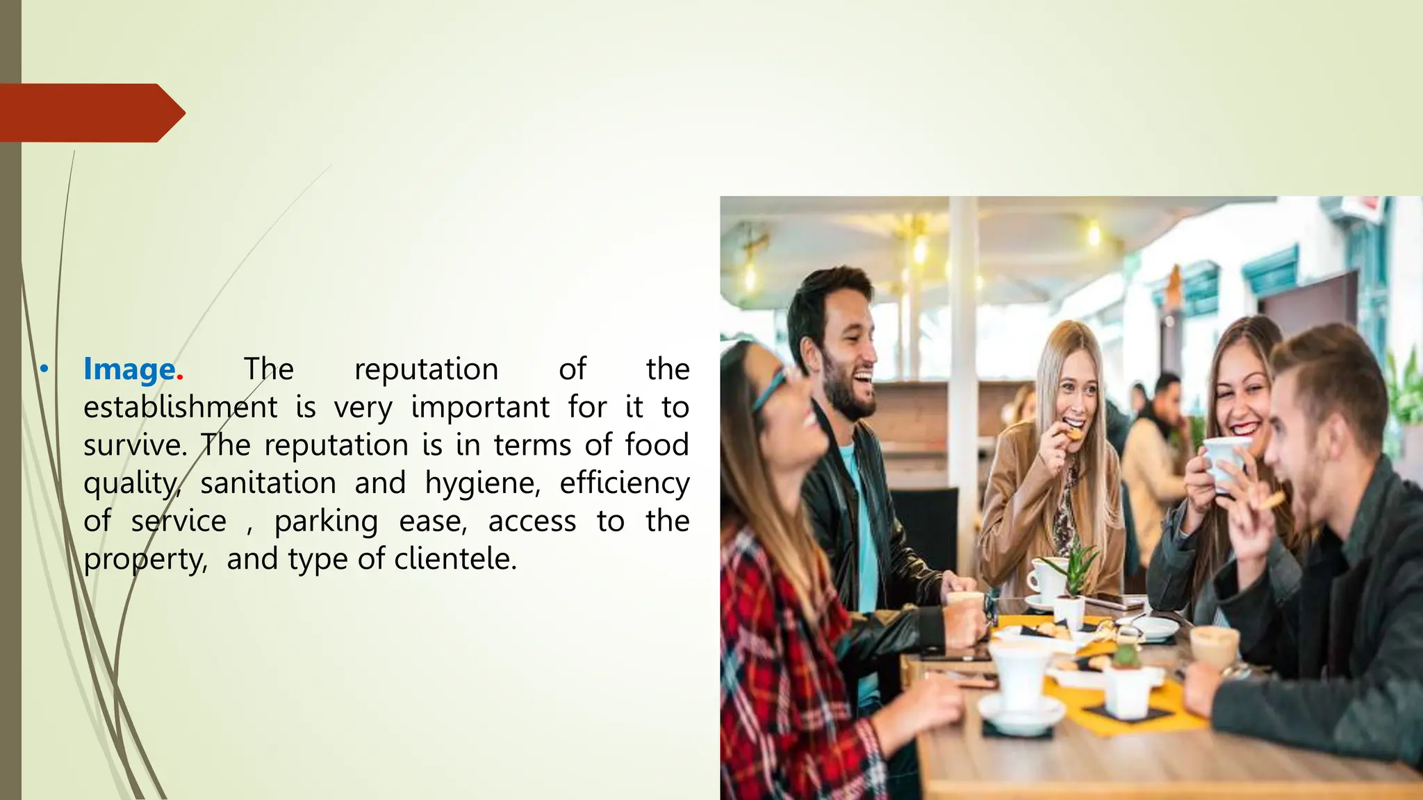 • Image. The reputation of the
establishment is very important for it to
survive. The reputation is in terms of food
quality, sanitation and hygiene, efficiency
of service , parking ease, access to the
property, and type of clientele.
 