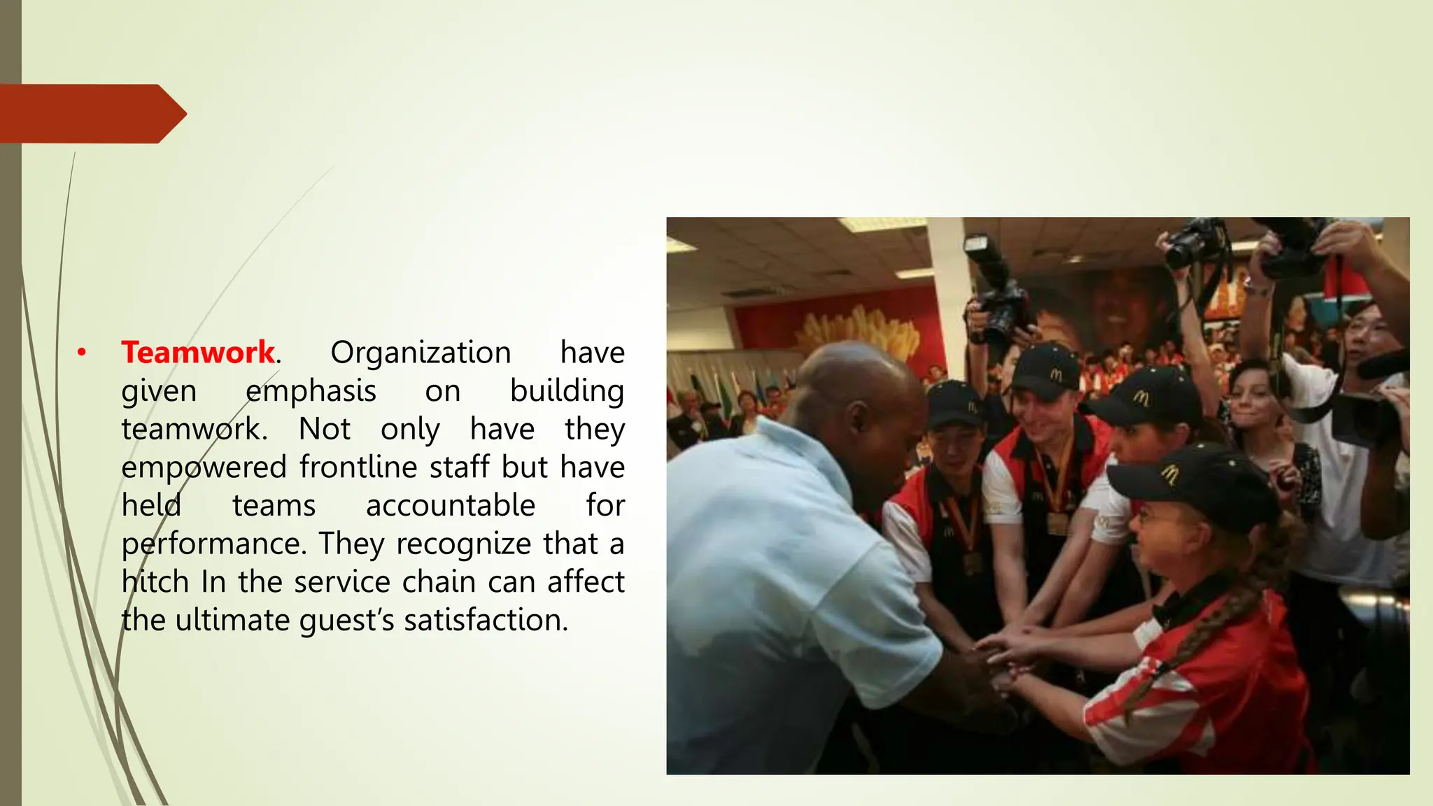 • Teamwork. Organization have
given emphasis on building
teamwork. Not only have they
empowered frontline staff but have
held teams accountable for
performance. They recognize that a
hitch In the service chain can affect
the ultimate guest’s satisfaction.
 
