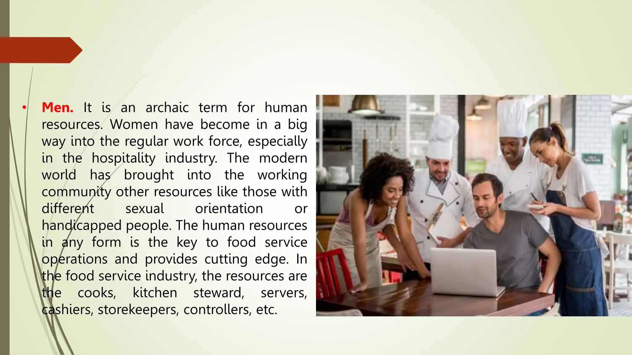 • Men. It is an archaic term for human
resources. Women have become in a big
way into the regular work force, especially
in the hospitality industry. The modern
world has brought into the working
community other resources like those with
different sexual orientation or
handicapped people. The human resources
in any form is the key to food service
operations and provides cutting edge. In
the food service industry, the resources are
the cooks, kitchen steward, servers,
cashiers, storekeepers, controllers, etc.
 