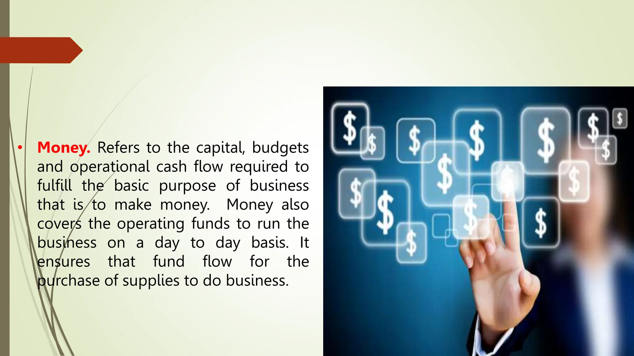 • Money. Refers to the capital, budgets
and operational cash flow required to
fulfill the basic purpose of business
that is to make money. Money also
covers the operating funds to run the
business on a day to day basis. It
ensures that fund flow for the
purchase of supplies to do business.
 