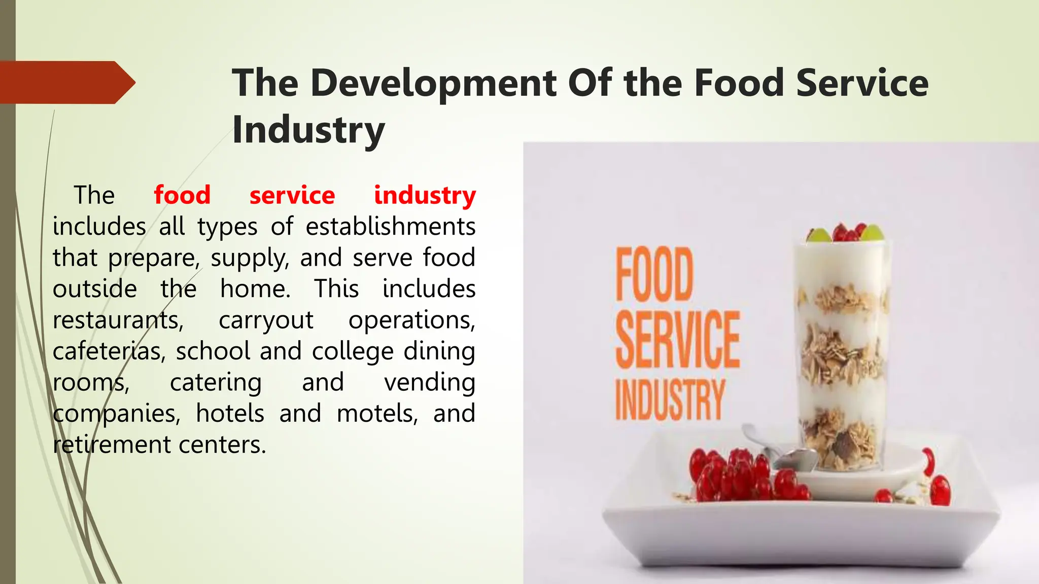 The Development Of the Food Service
Industry
The food service industry
includes all types of establishments
that prepare, supply, and serve food
outside the home. This includes
restaurants, carryout operations,
cafeterias, school and college dining
rooms, catering and vending
companies, hotels and motels, and
retirement centers.
 