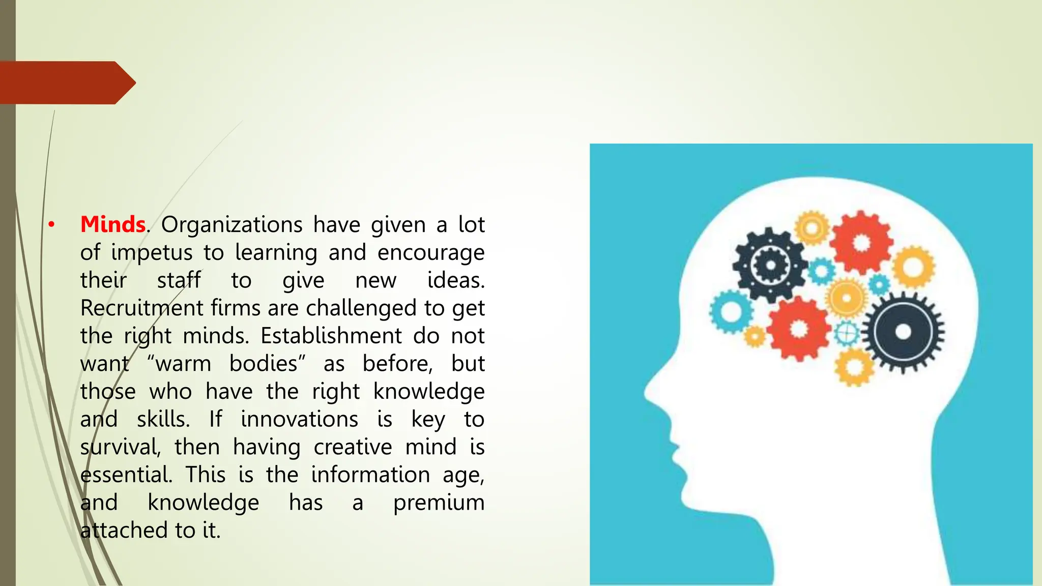 • Minds. Organizations have given a lot
of impetus to learning and encourage
their staff to give new ideas.
Recruitment firms are challenged to get
the right minds. Establishment do not
want “warm bodies” as before, but
those who have the right knowledge
and skills. If innovations is key to
survival, then having creative mind is
essential. This is the information age,
and knowledge has a premium
attached to it.
 