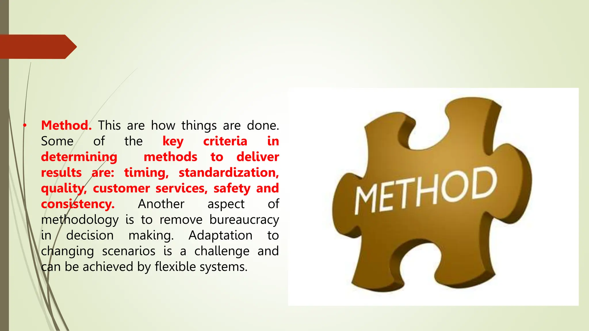 • Method. This are how things are done.
Some of the key criteria in
determining methods to deliver
results are: timing, standardization,
quality, customer services, safety and
consistency. Another aspect of
methodology is to remove bureaucracy
in decision making. Adaptation to
changing scenarios is a challenge and
can be achieved by flexible systems.
 