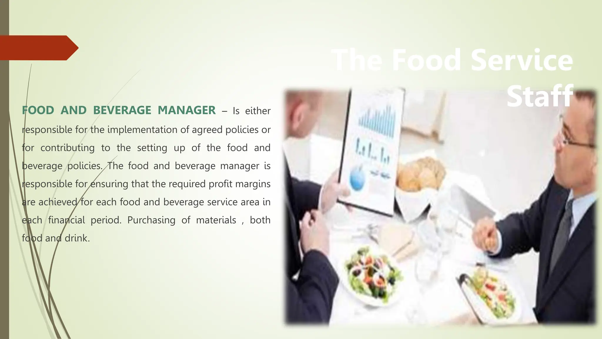 FOOD AND BEVERAGE MANAGER – Is either
responsible for the implementation of agreed policies or
for contributing to the setting up of the food and
beverage policies. The food and beverage manager is
responsible for ensuring that the required profit margins
are achieved for each food and beverage service area in
each financial period. Purchasing of materials , both
food and drink.
The Food Service
Staff
 