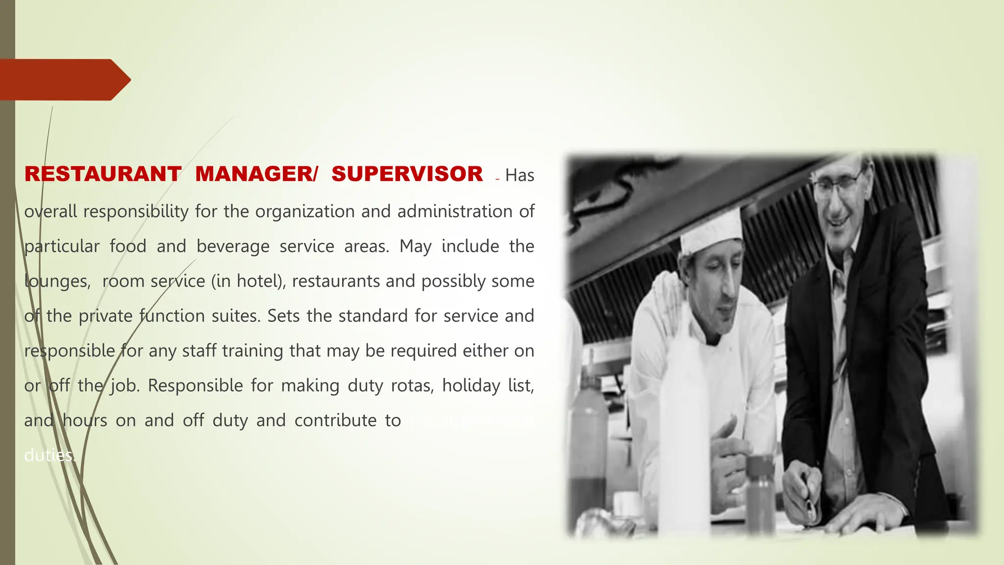 RESTAURANT MANAGER/ SUPERVISOR – Has
overall responsibility for the organization and administration of
particular food and beverage service areas. May include the
lounges, room service (in hotel), restaurants and possibly some
of the private function suites. Sets the standard for service and
responsible for any staff training that may be required either on
or off the job. Responsible for making duty rotas, holiday list,
and hours on and off duty and contribute to the operational
duties.
 