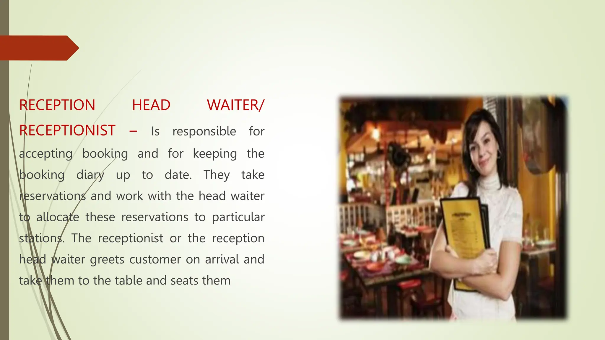 RECEPTION HEAD WAITER/
RECEPTIONIST – Is responsible for
accepting booking and for keeping the
booking diary up to date. They take
reservations and work with the head waiter
to allocate these reservations to particular
stations. The receptionist or the reception
head waiter greets customer on arrival and
take them to the table and seats them
 