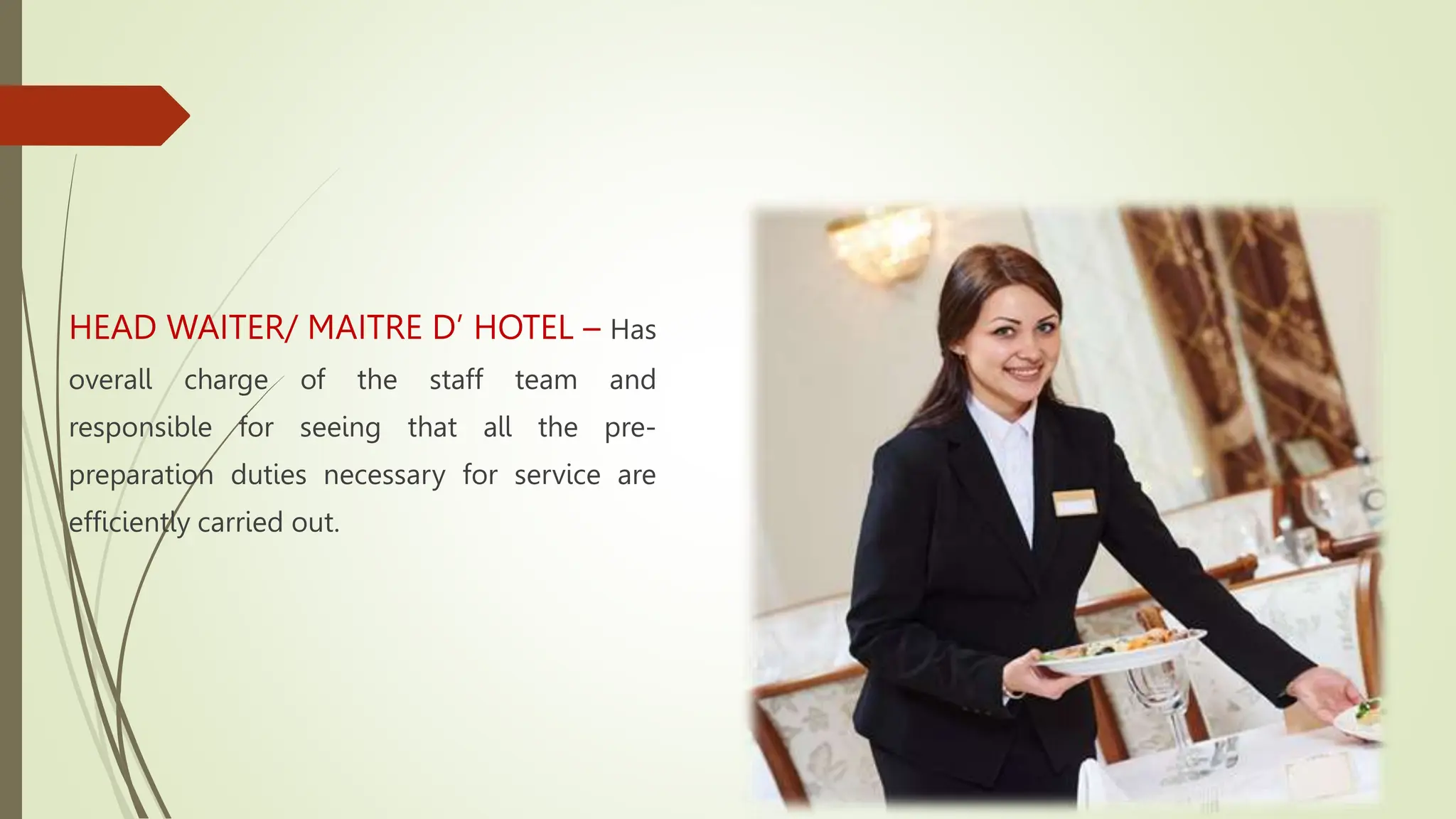 HEAD WAITER/ MAITRE D’ HOTEL – Has
overall charge of the staff team and
responsible for seeing that all the pre-
preparation duties necessary for service are
efficiently carried out.
 