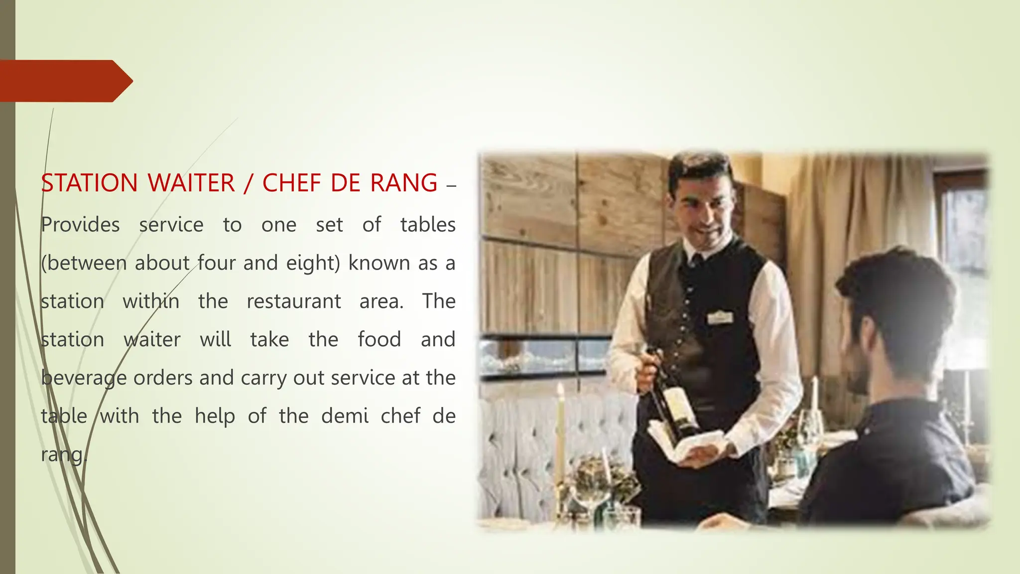 STATION WAITER / CHEF DE RANG –
Provides service to one set of tables
(between about four and eight) known as a
station within the restaurant area. The
station waiter will take the food and
beverage orders and carry out service at the
table with the help of the demi chef de
rang.
 