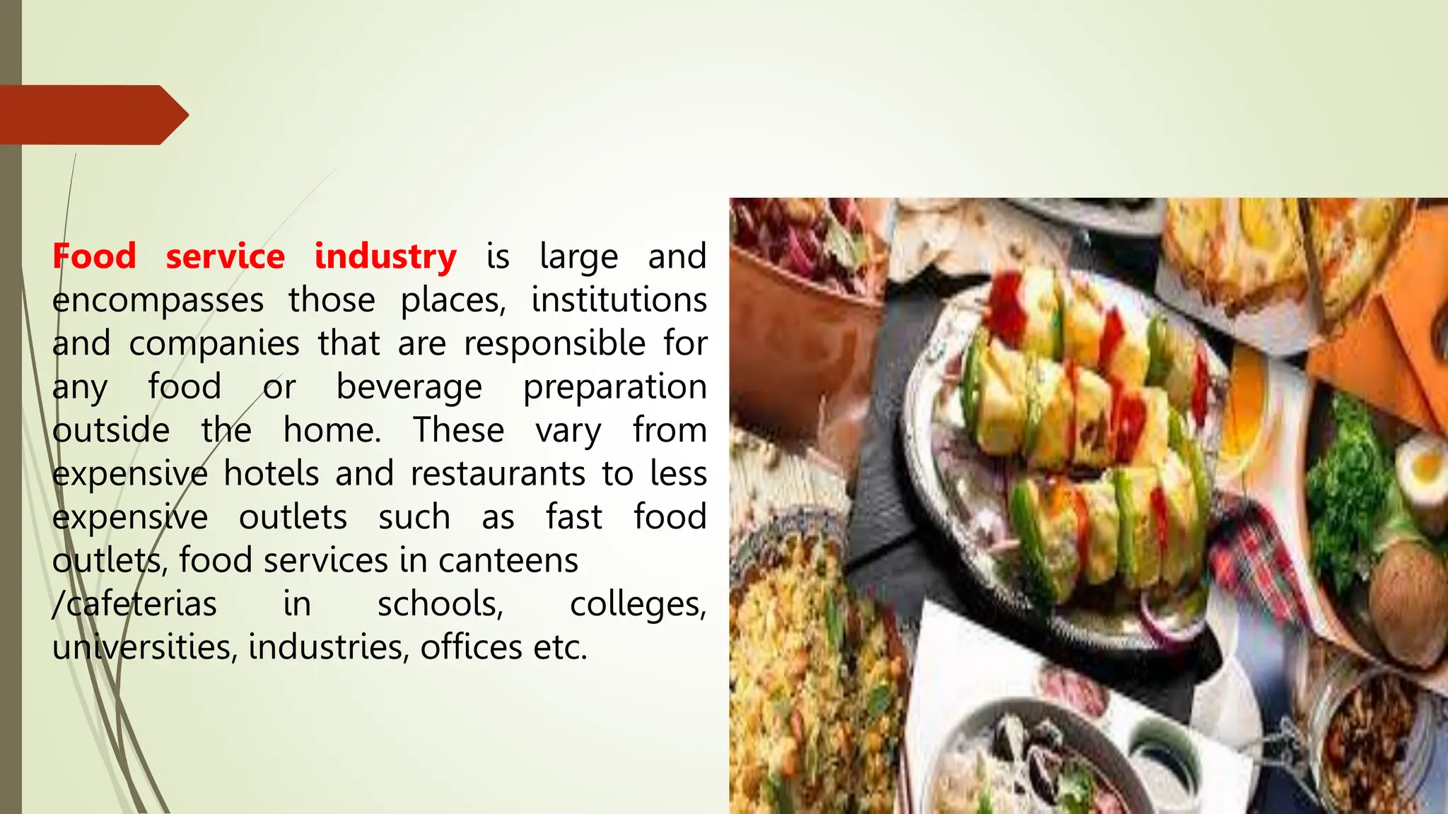 Food service industry is large and
encompasses those places, institutions
and companies that are responsible for
any food or beverage preparation
outside the home. These vary from
expensive hotels and restaurants to less
expensive outlets such as fast food
outlets, food services in canteens
/cafeterias in schools, colleges,
universities, industries, offices etc.
 