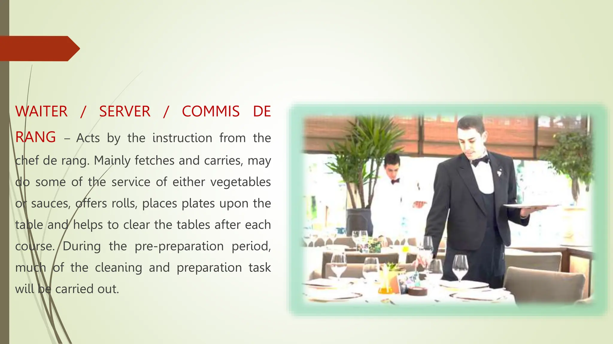 WAITER / SERVER / COMMIS DE
RANG – Acts by the instruction from the
chef de rang. Mainly fetches and carries, may
do some of the service of either vegetables
or sauces, offers rolls, places plates upon the
table and helps to clear the tables after each
course. During the pre-preparation period,
much of the cleaning and preparation task
will be carried out.
 