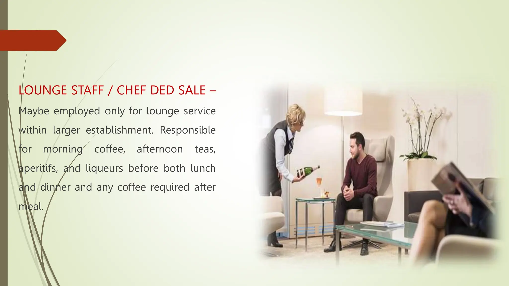 LOUNGE STAFF / CHEF DED SALE –
Maybe employed only for lounge service
within larger establishment. Responsible
for morning coffee, afternoon teas,
aperitifs, and liqueurs before both lunch
and dinner and any coffee required after
meal.
 