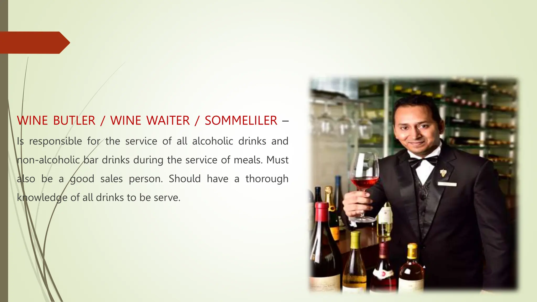 WINE BUTLER / WINE WAITER / SOMMELILER –
Is responsible for the service of all alcoholic drinks and
non-alcoholic bar drinks during the service of meals. Must
also be a good sales person. Should have a thorough
knowledge of all drinks to be serve.
 
