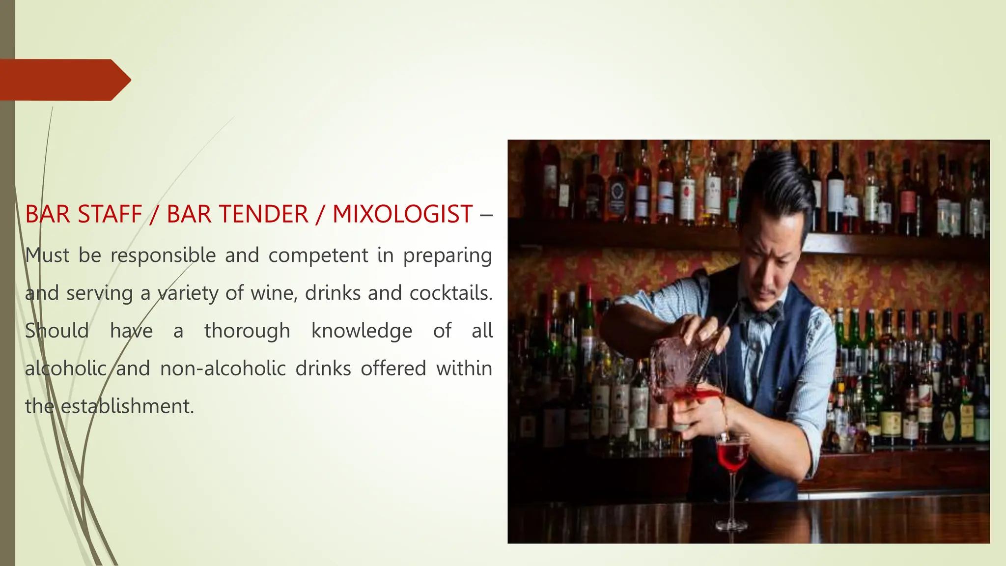 BAR STAFF / BAR TENDER / MIXOLOGIST –
Must be responsible and competent in preparing
and serving a variety of wine, drinks and cocktails.
Should have a thorough knowledge of all
alcoholic and non-alcoholic drinks offered within
the establishment.
 