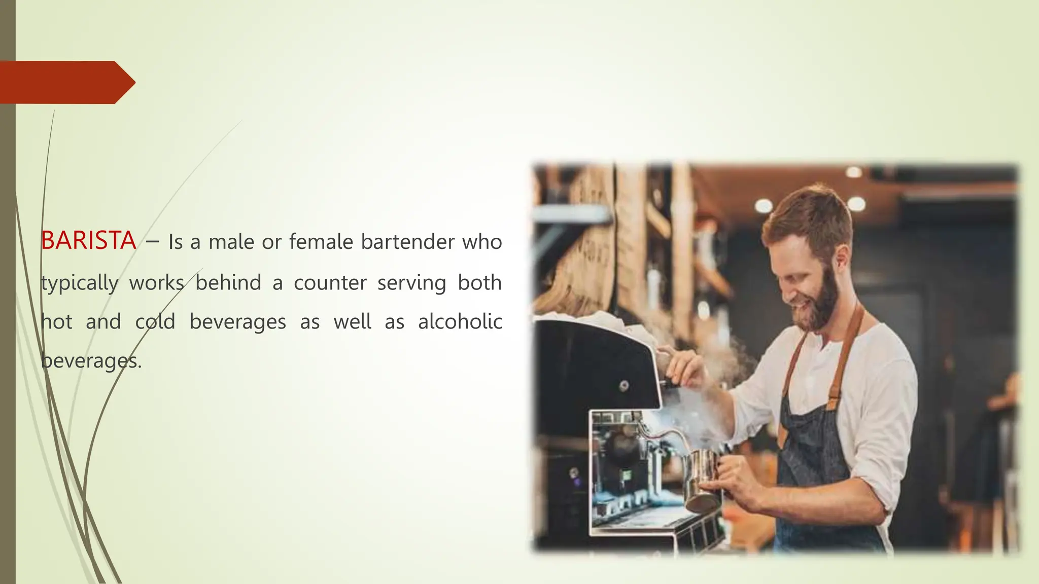 BARISTA – Is a male or female bartender who
typically works behind a counter serving both
hot and cold beverages as well as alcoholic
beverages.
 