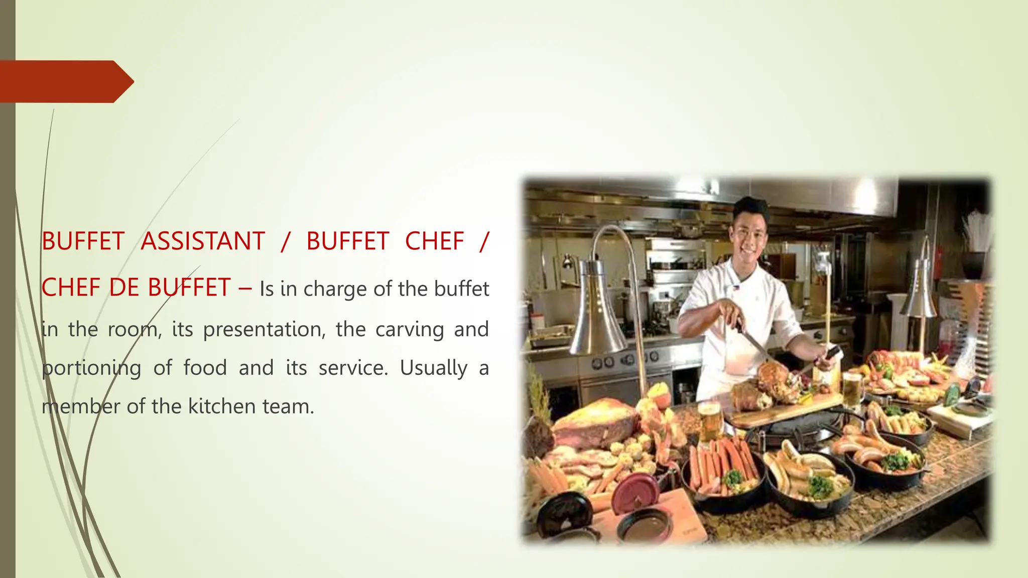 BUFFET ASSISTANT / BUFFET CHEF /
CHEF DE BUFFET – Is in charge of the buffet
in the room, its presentation, the carving and
portioning of food and its service. Usually a
member of the kitchen team.
 