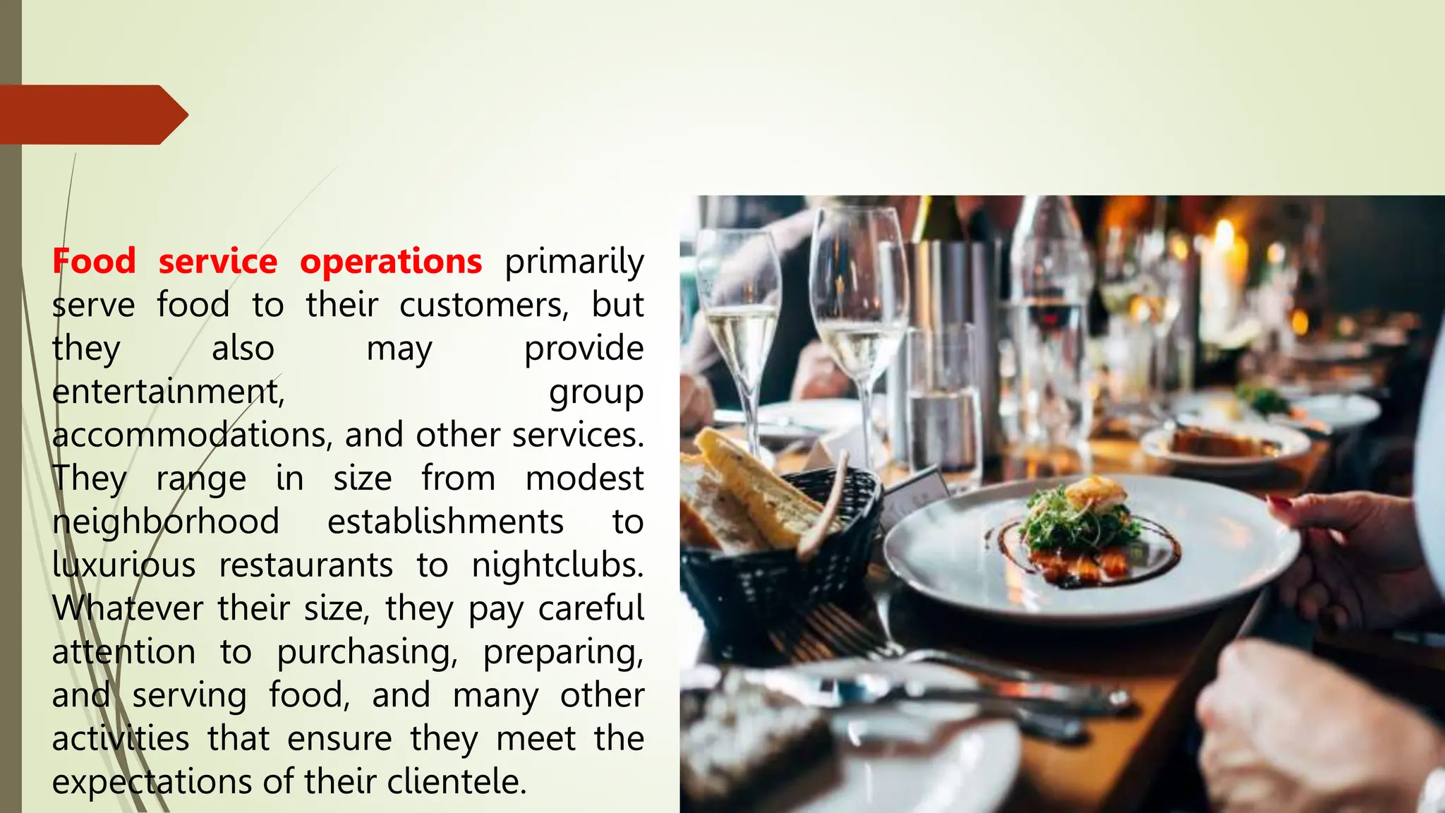 Food service operations primarily
serve food to their customers, but
they also may provide
entertainment, group
accommodations, and other services.
They range in size from modest
neighborhood establishments to
luxurious restaurants to nightclubs.
Whatever their size, they pay careful
attention to purchasing, preparing,
and serving food, and many other
activities that ensure they meet the
expectations of their clientele.
 