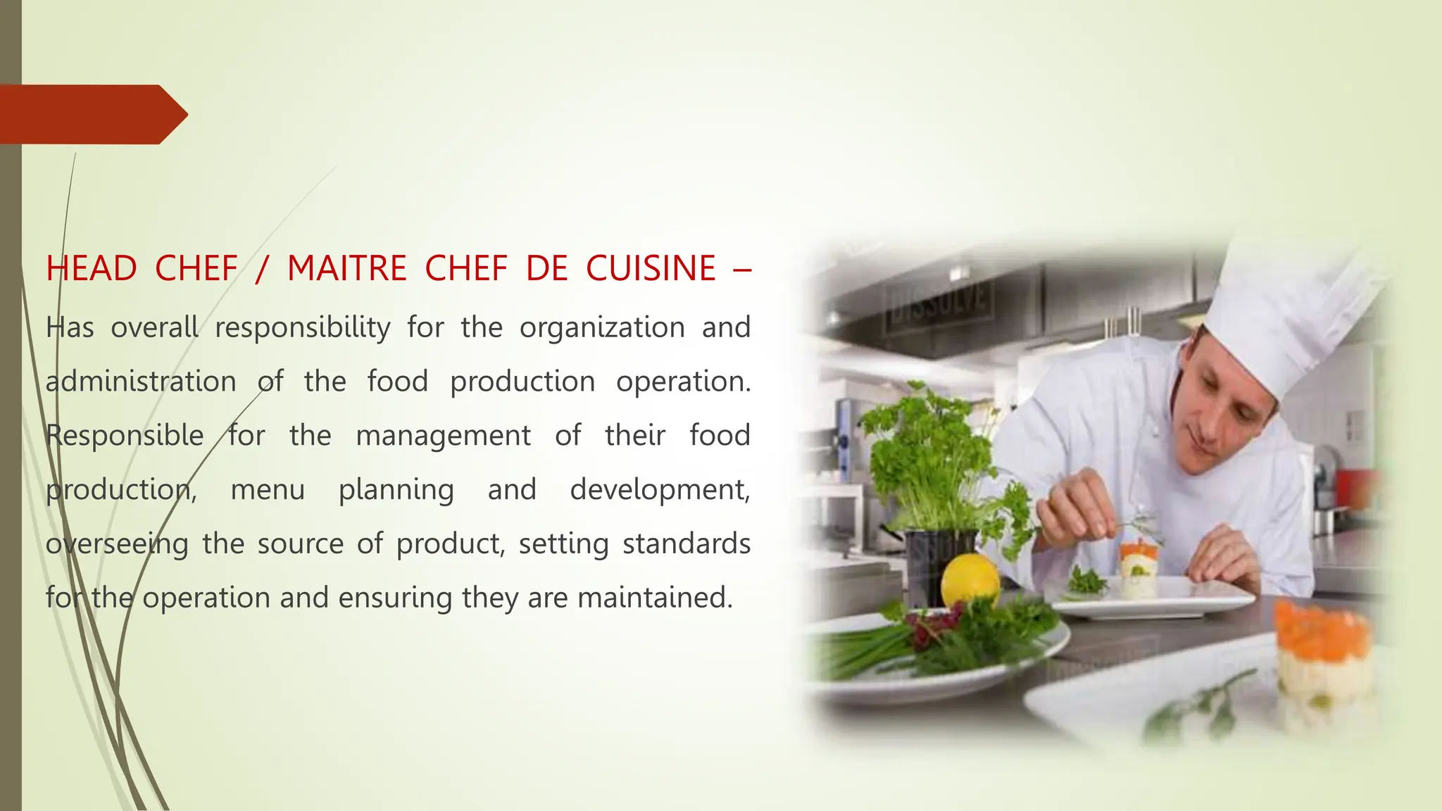 HEAD CHEF / MAITRE CHEF DE CUISINE –
Has overall responsibility for the organization and
administration of the food production operation.
Responsible for the management of their food
production, menu planning and development,
overseeing the source of product, setting standards
for the operation and ensuring they are maintained.
 