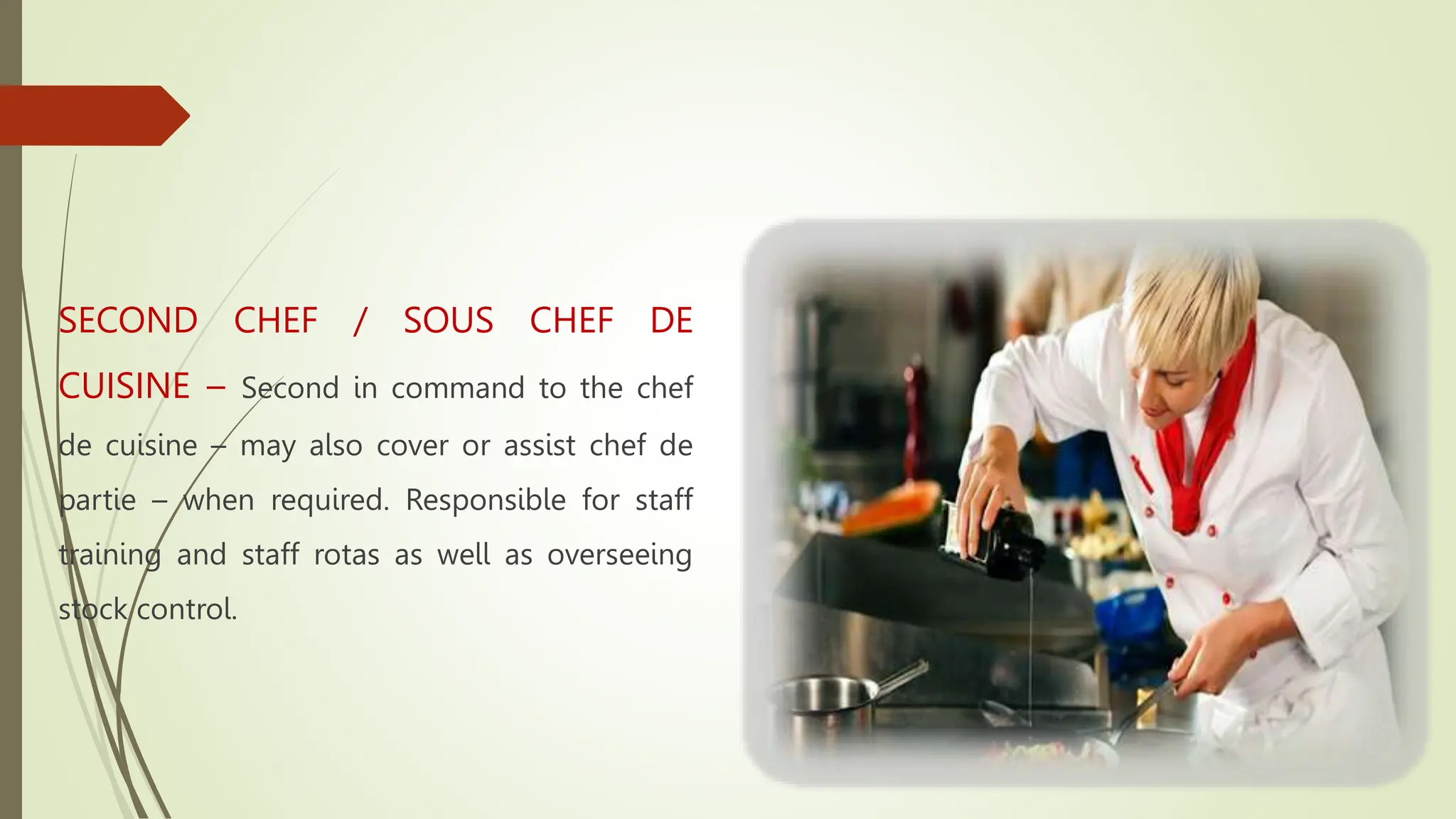 SECOND CHEF / SOUS CHEF DE
CUISINE – Second in command to the chef
de cuisine – may also cover or assist chef de
partie – when required. Responsible for staff
training and staff rotas as well as overseeing
stock control.
 