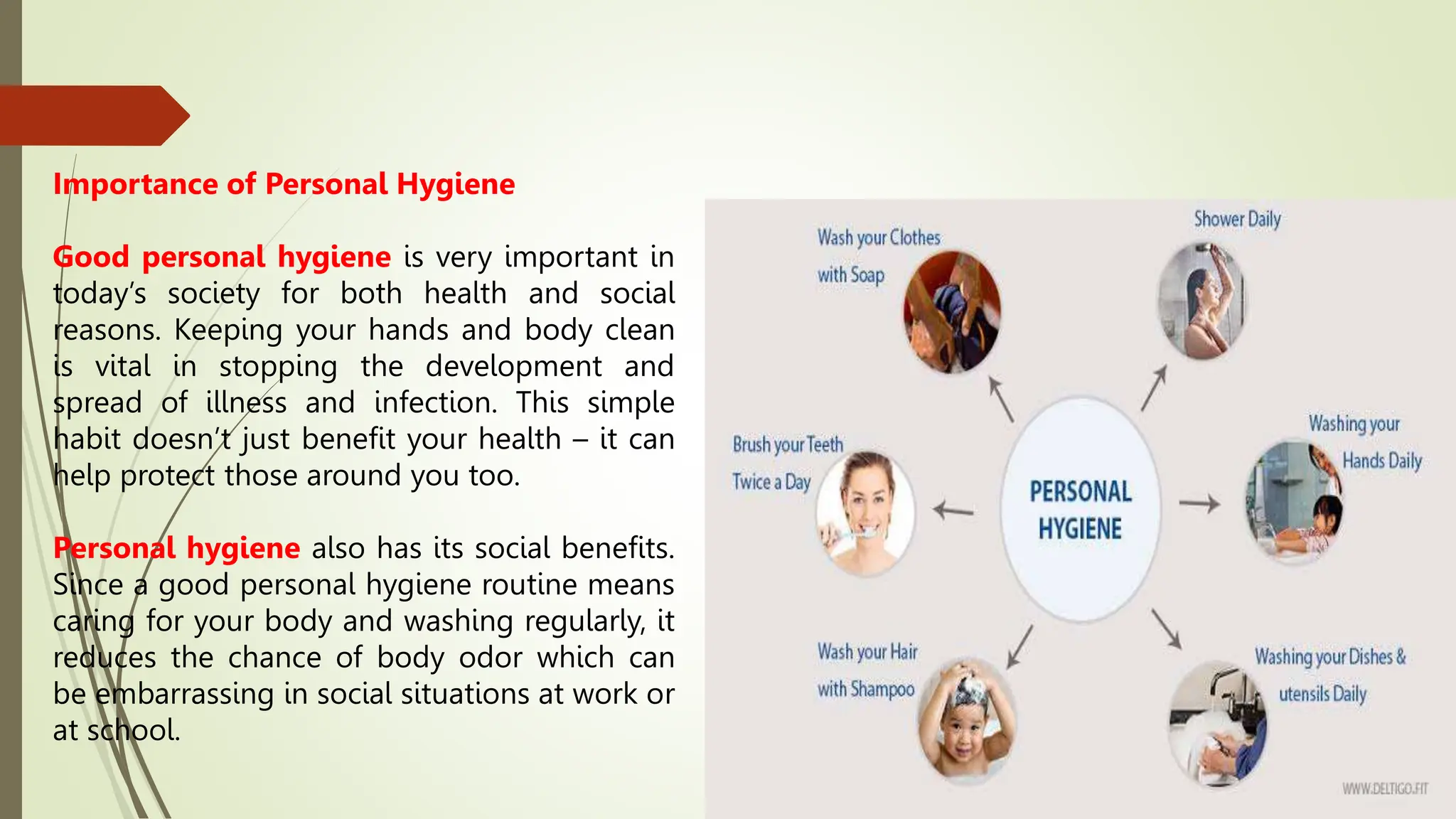 Importance of Personal Hygiene
Good personal hygiene is very important in
today’s society for both health and social
reasons. Keeping your hands and body clean
is vital in stopping the development and
spread of illness and infection. This simple
habit doesn’t just benefit your health – it can
help protect those around you too.
Personal hygiene also has its social benefits.
Since a good personal hygiene routine means
caring for your body and washing regularly, it
reduces the chance of body odor which can
be embarrassing in social situations at work or
at school.
 