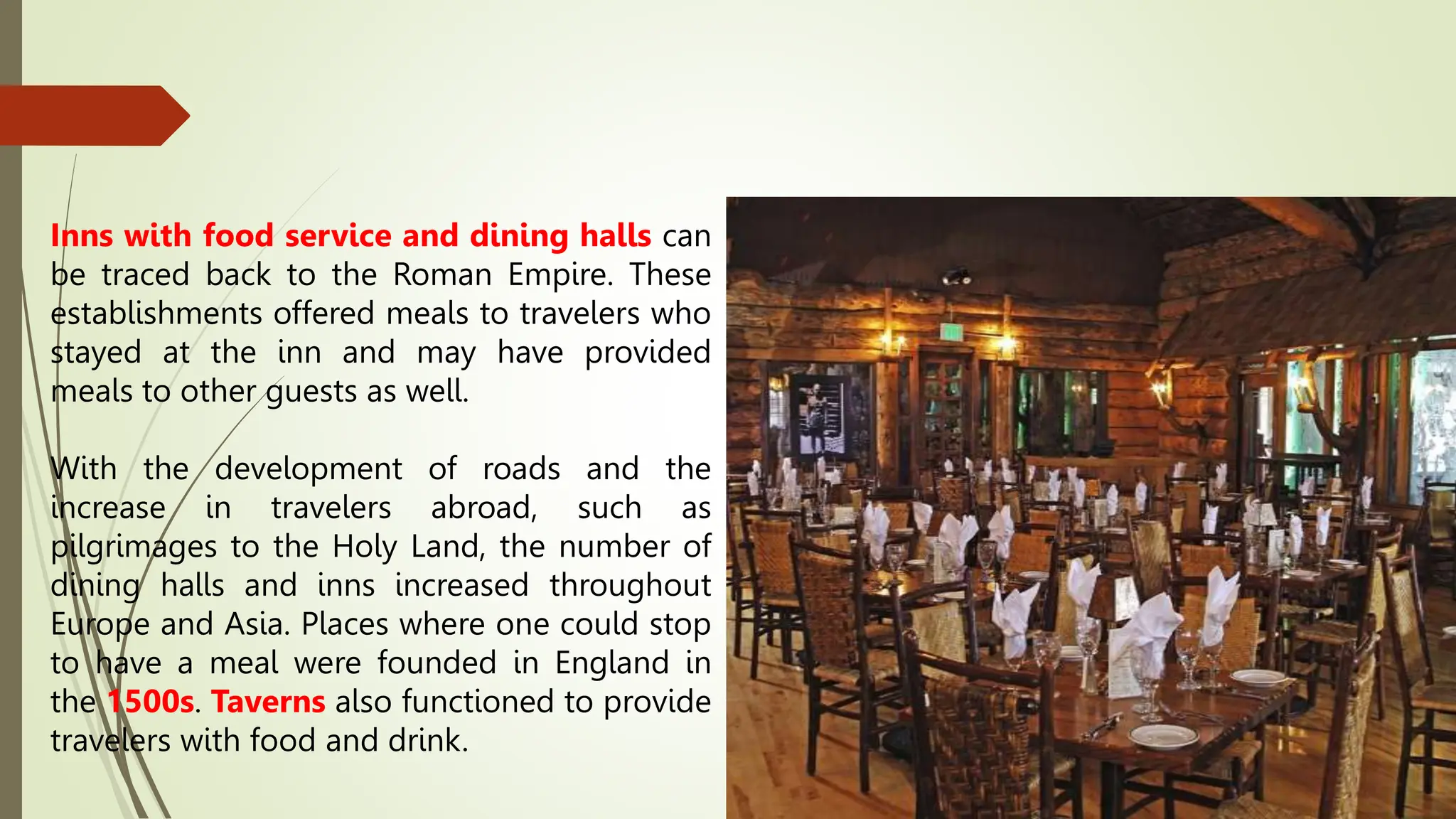 Inns with food service and dining halls can
be traced back to the Roman Empire. These
establishments offered meals to travelers who
stayed at the inn and may have provided
meals to other guests as well.
With the development of roads and the
increase in travelers abroad, such as
pilgrimages to the Holy Land, the number of
dining halls and inns increased throughout
Europe and Asia. Places where one could stop
to have a meal were founded in England in
the 1500s. Taverns also functioned to provide
travelers with food and drink.
 