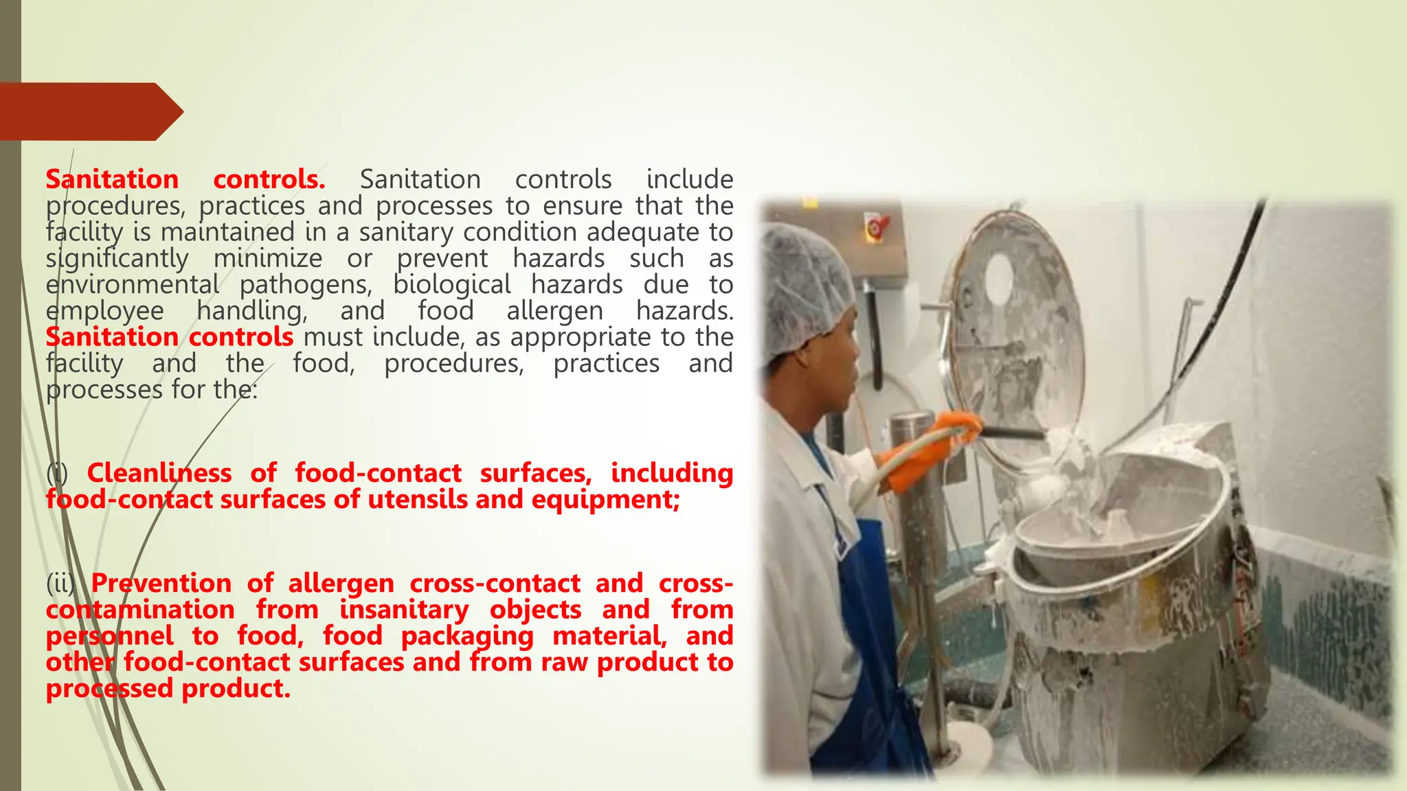Sanitation controls. Sanitation controls include
procedures, practices and processes to ensure that the
facility is maintained in a sanitary condition adequate to
significantly minimize or prevent hazards such as
environmental pathogens, biological hazards due to
employee handling, and food allergen hazards.
Sanitation controls must include, as appropriate to the
facility and the food, procedures, practices and
processes for the:
(i) Cleanliness of food-contact surfaces, including
food-contact surfaces of utensils and equipment;
(ii) Prevention of allergen cross-contact and cross-
contamination from insanitary objects and from
personnel to food, food packaging material, and
other food-contact surfaces and from raw product to
processed product.
 