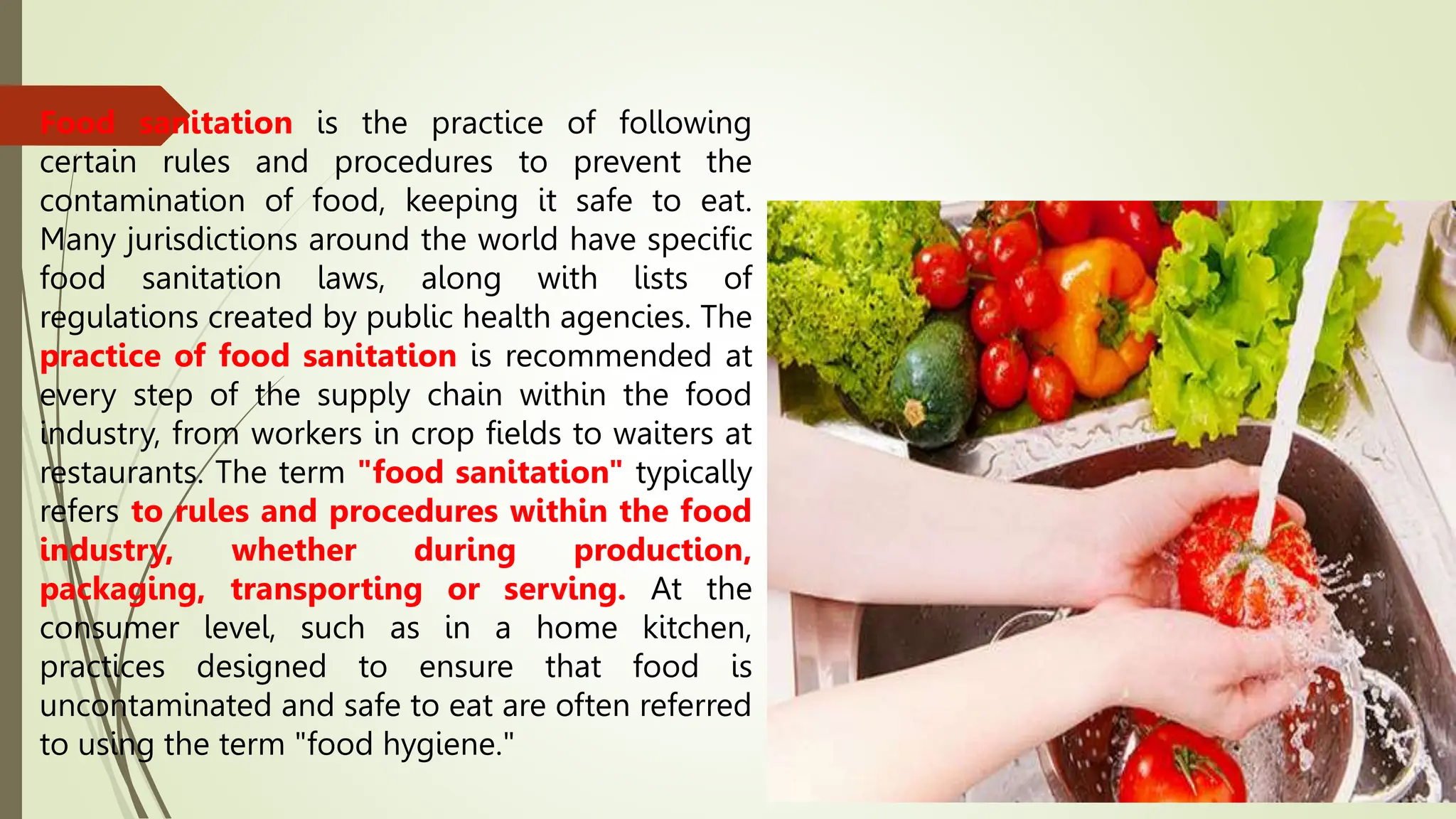 Food sanitation is the practice of following
certain rules and procedures to prevent the
contamination of food, keeping it safe to eat.
Many jurisdictions around the world have specific
food sanitation laws, along with lists of
regulations created by public health agencies. The
practice of food sanitation is recommended at
every step of the supply chain within the food
industry, from workers in crop fields to waiters at
restaurants. The term "food sanitation" typically
refers to rules and procedures within the food
industry, whether during production,
packaging, transporting or serving. At the
consumer level, such as in a home kitchen,
practices designed to ensure that food is
uncontaminated and safe to eat are often referred
to using the term "food hygiene."
 