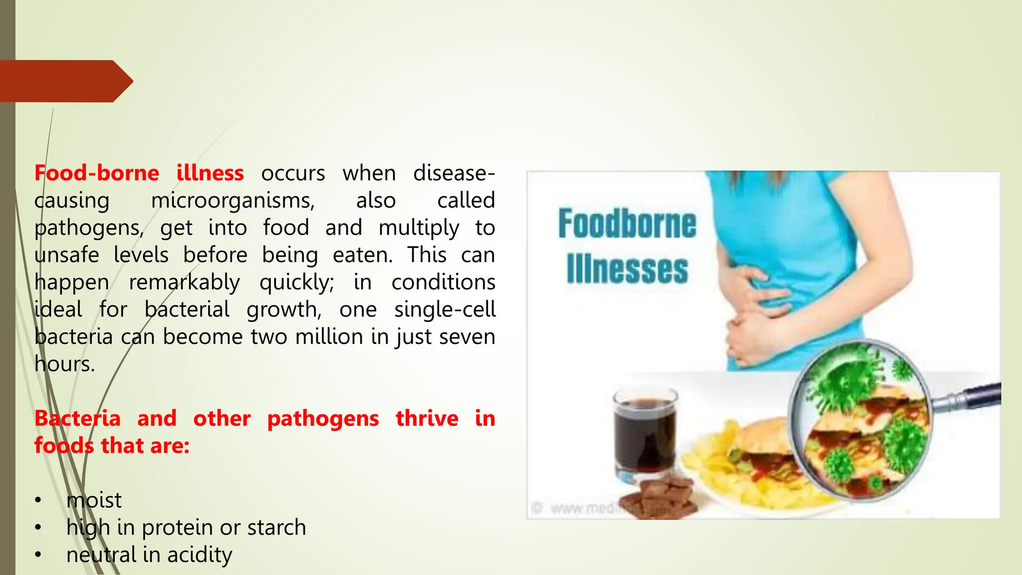 Food-borne illness occurs when disease-
causing microorganisms, also called
pathogens, get into food and multiply to
unsafe levels before being eaten. This can
happen remarkably quickly; in conditions
ideal for bacterial growth, one single-cell
bacteria can become two million in just seven
hours.
Bacteria and other pathogens thrive in
foods that are:
• moist
• high in protein or starch
• neutral in acidity
 