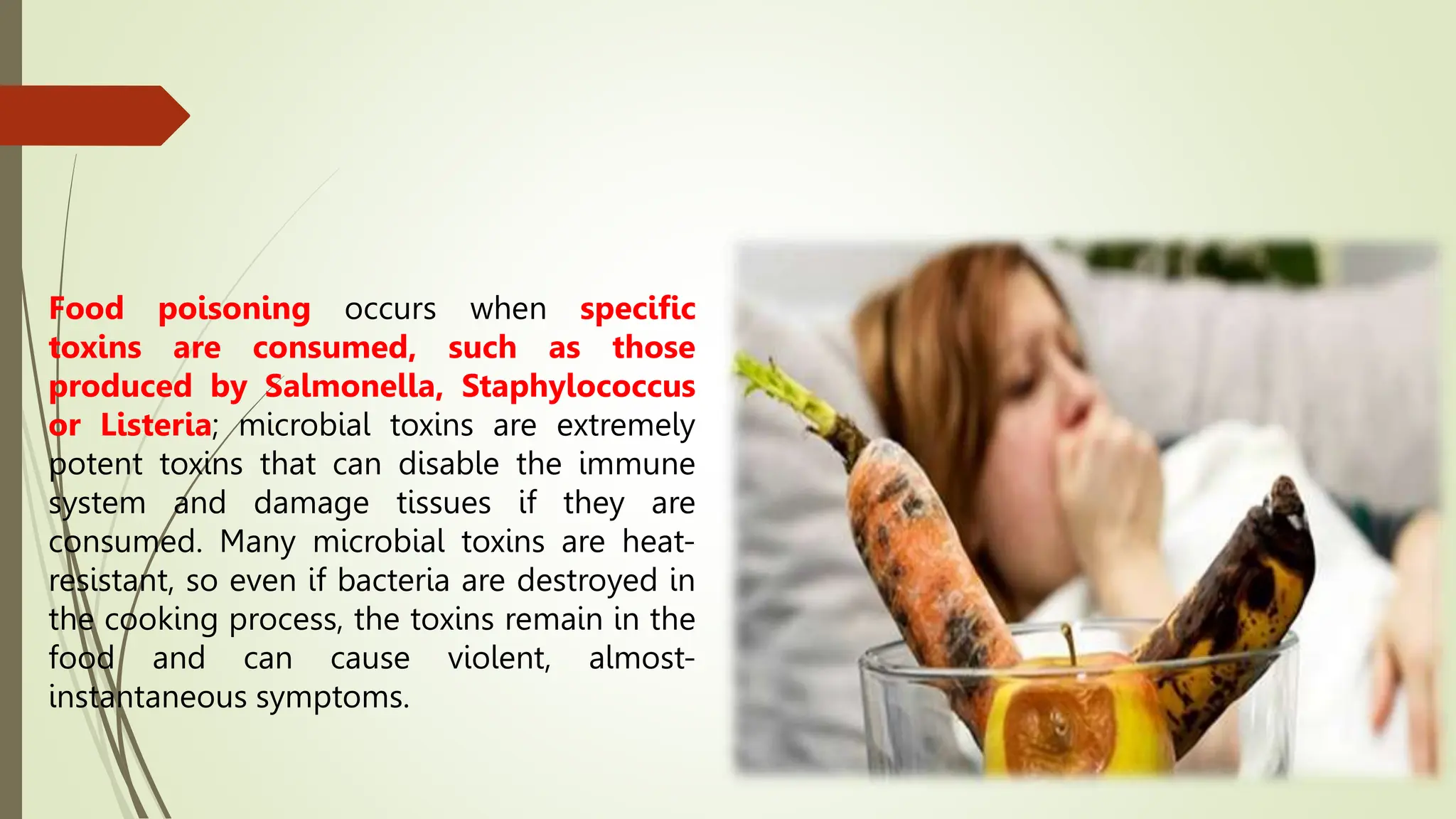 Food poisoning occurs when specific
toxins are consumed, such as those
produced by Salmonella, Staphylococcus
or Listeria; microbial toxins are extremely
potent toxins that can disable the immune
system and damage tissues if they are
consumed. Many microbial toxins are heat-
resistant, so even if bacteria are destroyed in
the cooking process, the toxins remain in the
food and can cause violent, almost-
instantaneous symptoms.
 