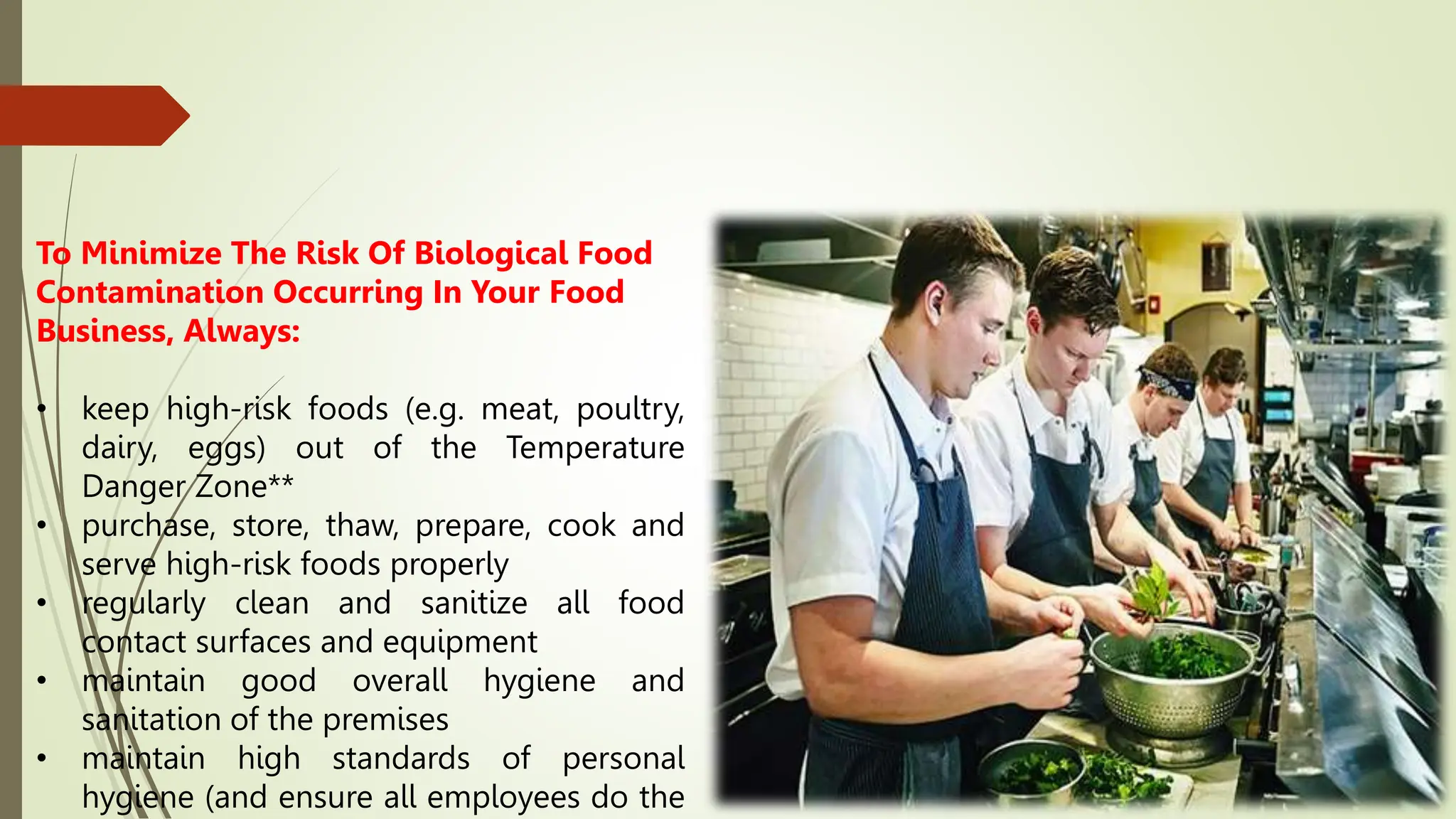 To Minimize The Risk Of Biological Food
Contamination Occurring In Your Food
Business, Always:
• keep high-risk foods (e.g. meat, poultry,
dairy, eggs) out of the Temperature
Danger Zone**
• purchase, store, thaw, prepare, cook and
serve high-risk foods properly
• regularly clean and sanitize all food
contact surfaces and equipment
• maintain good overall hygiene and
sanitation of the premises
• maintain high standards of personal
hygiene (and ensure all employees do the
 