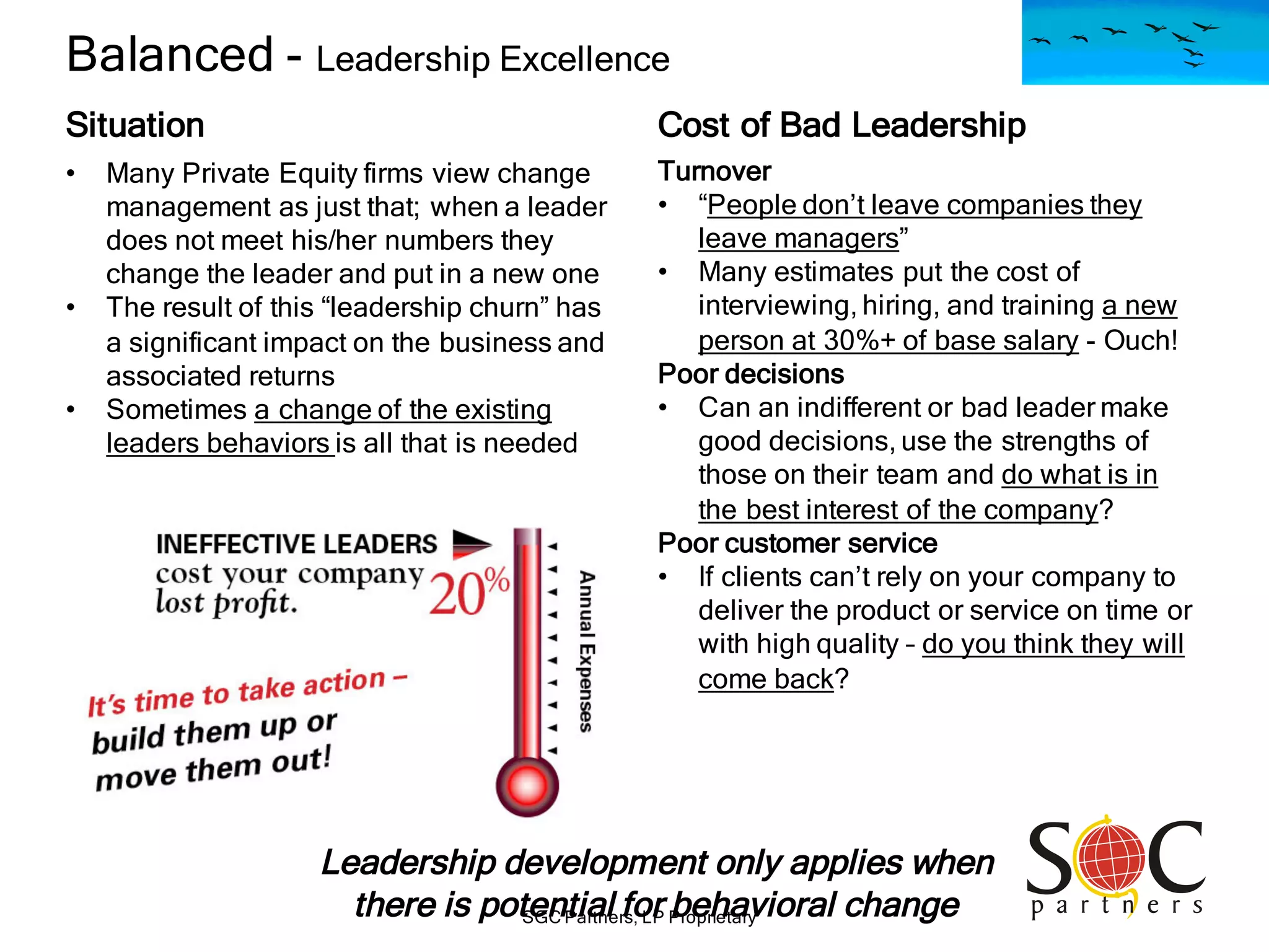 SGC Partners, LP Proprietary
Balanced - Leadership Excellence
Situation
• Many Private Equity firms view change
management as just that; when a leader
does not meet his/her numbers they
change the leader and put in a new one
• The result of this “leadership churn” has
a significant impact on the business and
associated returns
• Sometimes a change of the existing
leaders behaviors is all that is needed
Turnover
• “People don’t leave companies they
leave managers”
• Many estimates put the cost of
interviewing, hiring, and training a new
person at 30%+ of base salary - Ouch!
Poor decisions
• Can an indifferent or bad leader make
good decisions, use the strengths of
those on their team and do what is in
the best interest of the company?
Poor customer service
• If clients can’t rely on your company to
deliver the product or service on time or
with high quality – do you think they will
come back?
Cost of Bad Leadership
Leadership development only applies when
there is potential for behavioral change
 