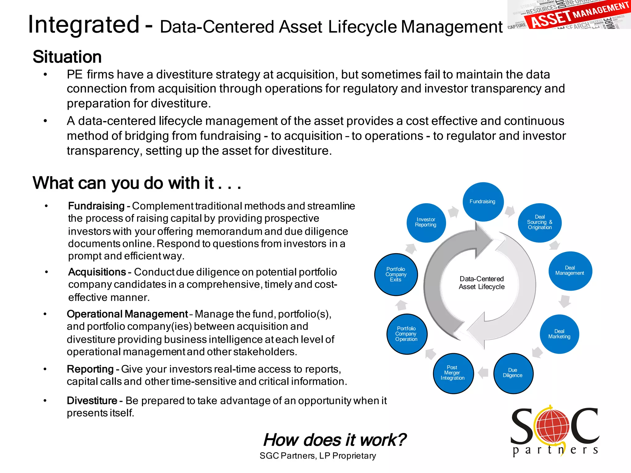 SGC Partners, LP Proprietary
Integrated - Data-Centered Asset Lifecycle Management
• PE firms have a divestiture strategy at acquisition, but sometimes fail to maintain the data
connection from acquisition through operations for regulatory and investor transparency and
preparation for divestiture.
• A data-centered lifecycle management of the asset provides a cost effective and continuous
method of bridging from fundraising - to acquisition – to operations - to regulator and investor
transparency, setting up the asset for divestiture.
Situation
What can you do with it . . .
• Fundraising - Complementtraditional methods and streamline
the process of raising capital by providing prospective
investors with your offering memorandum and due diligence
documents online.Respond to questions from investors in a
prompt and efficientway.
How does it work?
• Divestiture - Be prepared to take advantage of an opportunity when it
presents itself.
• Reporting - Give your investors real-time access to reports,
capital calls and other time-sensitive and critical information.
• Acquisitions - Conductdue diligence on potential portfolio
company candidates in a comprehensive,timely and cost-
effective manner.
• Operational Management– Manage the fund,portfolio(s),
and portfolio company(ies) between acquisition and
divestiture providing business intelligence ateach level of
operational managementand other stakeholders.
Fundraising
Deal
Sourcing &
Origination
Deal
Management
Deal
Marketing
Due
Diligence
Post
Merger
Integration
Portfolio
Company
Operation
Portfolio
Company
Exits
Investor
Reporting
Data-Centered
Asset Lifecycle
 