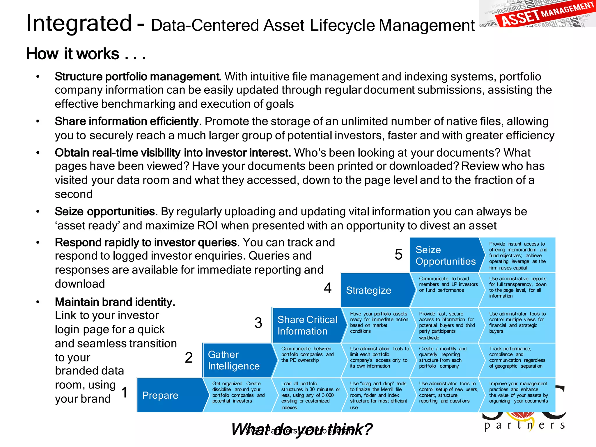 SGC Partners, LP Proprietary
Integrated - Data-Centered Asset Lifecycle Management
How it works . . .
How do we start?
Use administrator tools to
control multiple views for
ﬁnancial and strategic
buyers
Provide fast, secure
access to information for
potential buyers and third
party participants
worldwide
Provide instant access to
offering memorandum and
fund objectives; achieve
operating leverage as the
ﬁrm raises capital
Use administrative reports
for full transparency, down
to the page level, for all
information
Communicate to board
members and LP investors
on fund performance
Have your portfolio assets
ready for immediate action
based on market
conditions
Improve your management
practices and enhance
the value of your assets by
organizing your documents
Use administrator tools to
control setup of new users,
content, structure,
reporting and questions
Track performance,
compliance and
communication regardless
of geographic separation
Create a monthly and
quarterly reporting
structure from each
portfolio company
Use “drag and drop” tools
to ﬁnalize the Merrill ﬁle
room, folder and index
structure for most efﬁcient
use
Load all portfolio
structures in 30 minutes or
less, using any of 3,000
existing or customized
indexes
Share Critical
Information
Seize
Opportunities
Use administration tools to
limit each portfolio
company’s access only to
its own information
Strategize
Communicate between
portfolio companies and
the PE ownership
Get organized. Create
discipline around your
portfolio companies and
potential investors
Gather
Intelligence
Prepare1
2
3
4
5
• Structure portfolio management. With intuitive ﬁle management and indexing systems, portfolio
company information can be easily updated through regular document submissions, assisting the
effective benchmarking and execution of goals
• Share information efficiently. Promote the storage of an unlimited number of native ﬁles, allowing
you to securely reach a much larger group of potential investors, faster and with greater efﬁciency
• Obtain real-time visibility into investor interest. Who’s been looking at your documents? What
pages have been viewed? Have your documents been printed or downloaded? Review who has
visited your data room and what they accessed, down to the page level and to the fraction of a
second
• Seize opportunities. By regularly uploading and updating vital information you can always be
‘asset ready’ and maximize ROI when presented with an opportunity to divest an asset
• Respond rapidly to investor queries. You can track and
respond to logged investor enquiries. Queries and
responses are available for immediate reporting and
download
• Maintain brand identity.
Link to your investor
login page for a quick
and seamless transition
to your
branded data
room, using
your brand
What do you think?
 