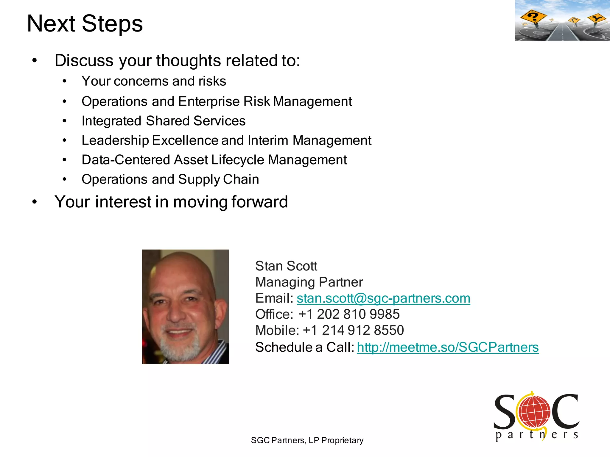 SGC Partners, LP Proprietary
Next Steps
• Discuss your thoughts related to:
• Your concerns and risks
• Operations and Enterprise Risk Management
• Integrated Shared Services
• Leadership Excellence and Interim Management
• Data-Centered Asset Lifecycle Management
• Operations and Supply Chain
• Your interest in moving forward
Stan Scott
Managing Partner
Email: stan.scott@sgc-partners.com
Office: +1 202 810 9985
Mobile: +1 214 912 8550
Schedule a Call: http://meetme.so/SGCPartners
 