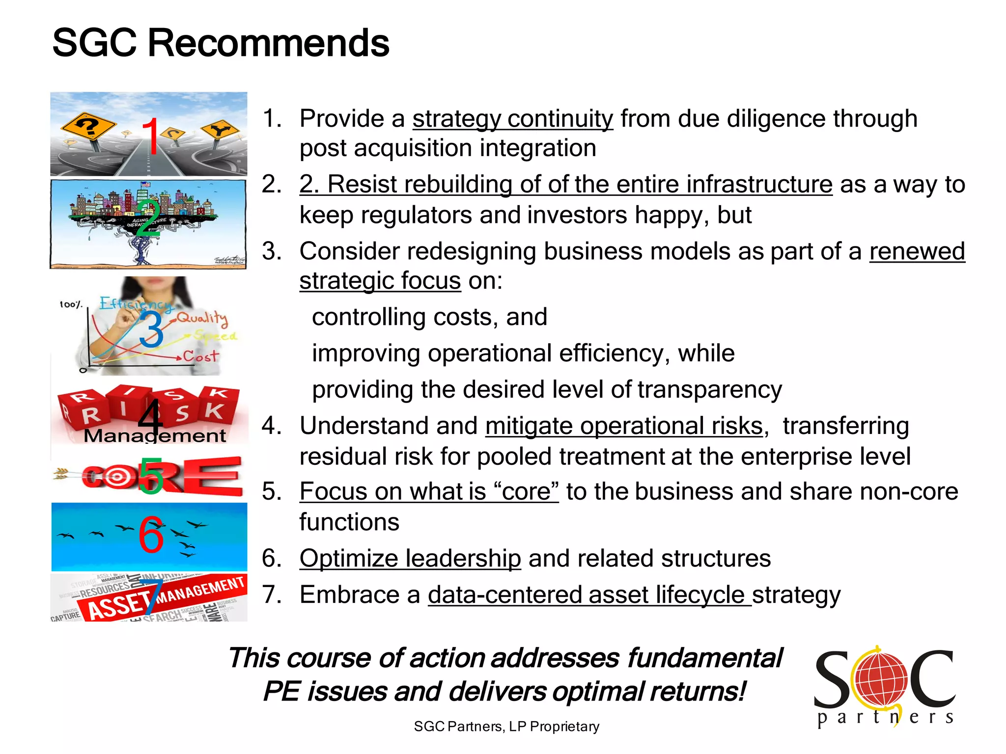 SGC Partners, LP Proprietary
SGC Recommends
1. Provide a strategy continuity from due diligence through
post acquisition integration
2. 2. Resist rebuilding of of the entire infrastructure as a way to
keep regulators and investors happy, but
3. Consider redesigning business models as part of a renewed
strategic focus on:
controlling costs, and
improving operational efficiency, while
providing the desired level of transparency
4. Understand and mitigate operational risks, transferring
residual risk for pooled treatment at the enterprise level
5. Focus on what is “core” to the business and share non-core
functions
6. Optimize leadership and related structures
7. Embrace a data-centered asset lifecycle strategy
This course of action addresses fundamental
PE issues and delivers optimal returns!
1
2
3
4
5
6
7
 