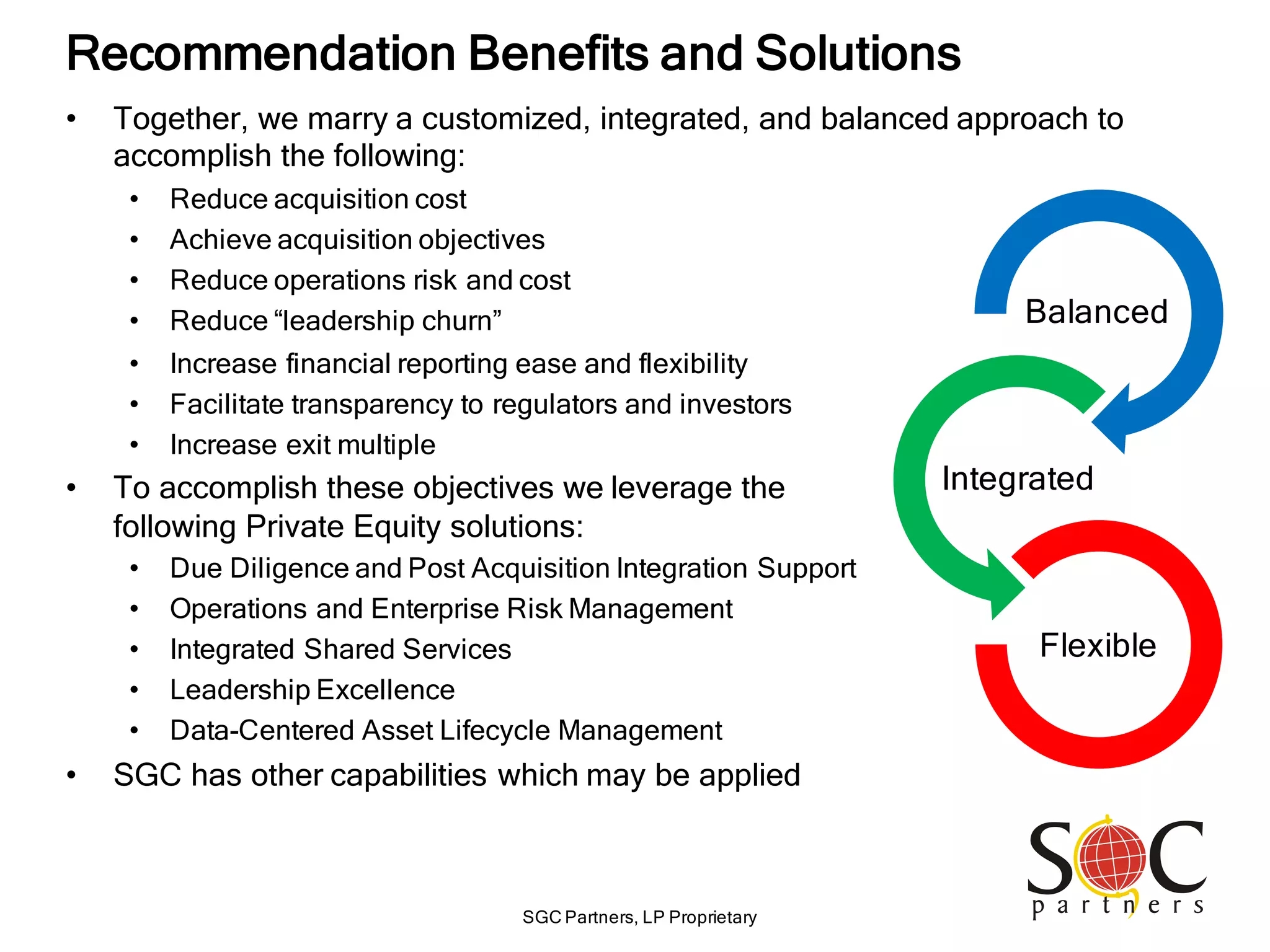 SGC Partners, LP Proprietary
Recommendation Benefits and Solutions
• Together, we marry a customized, integrated, and balanced approach to
accomplish the following:
• Reduce acquisition cost
• Achieve acquisition objectives
• Reduce operations risk and cost
• Reduce “leadership churn” Balanced
Integrated
Flexible
• Increase financial reporting ease and flexibility
• Facilitate transparency to regulators and investors
• Increase exit multiple
• To accomplish these objectives we leverage the
following Private Equity solutions:
• Due Diligence and Post Acquisition Integration Support
• Operations and Enterprise Risk Management
• Integrated Shared Services
• Leadership Excellence
• Data-Centered Asset Lifecycle Management
• SGC has other capabilities which may be applied
 