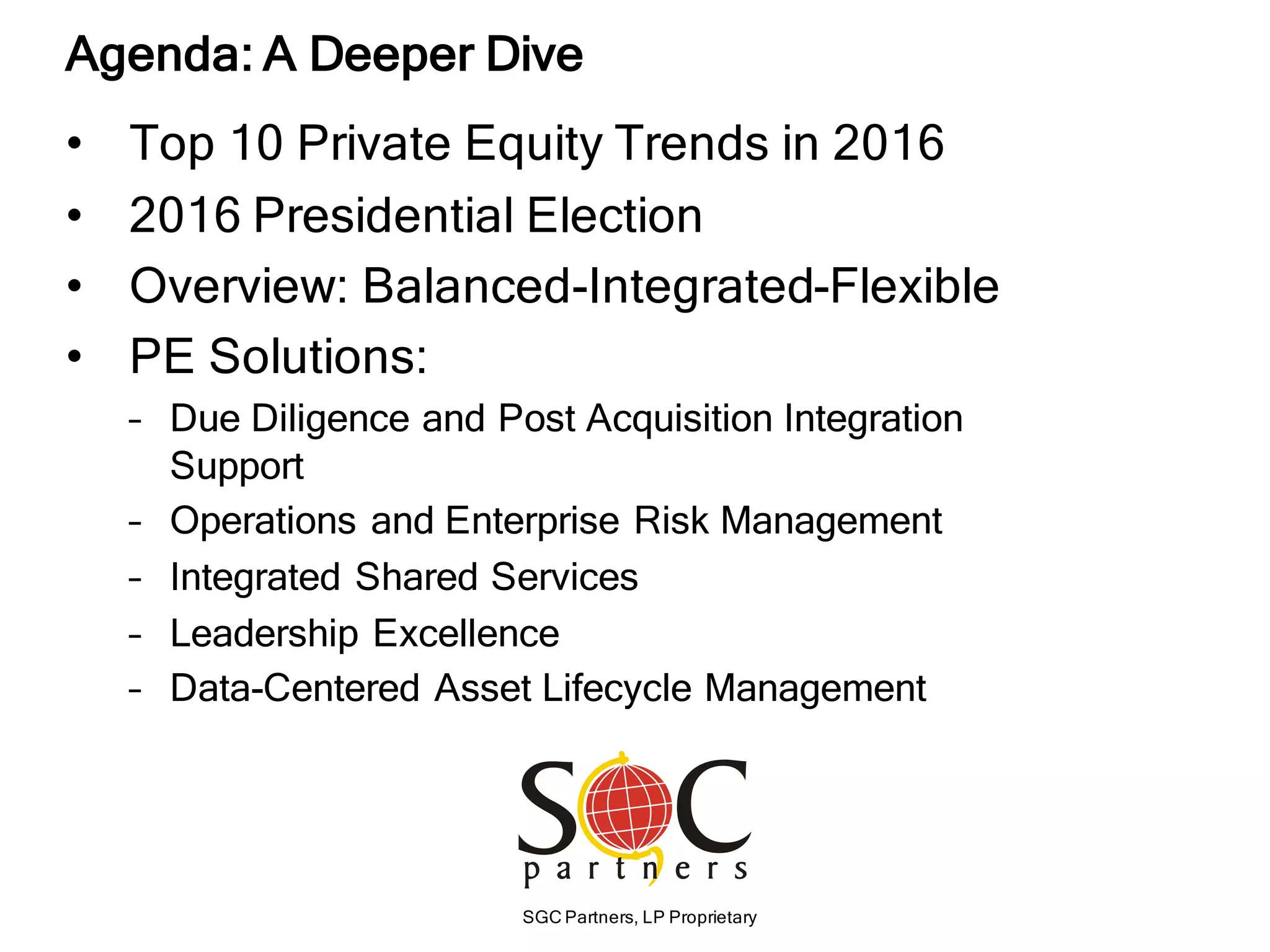 SGC Partners, LP Proprietary
• Top 10 Private Equity Trends in 2016
• 2016 Presidential Election
• Overview: Balanced-Integrated-Flexible
• PE Solutions:
– Due Diligence and Post Acquisition Integration
Support
– Operations and Enterprise Risk Management
– Integrated Shared Services
– Leadership Excellence
– Data-Centered Asset Lifecycle Management
Agenda: A Deeper Dive
 