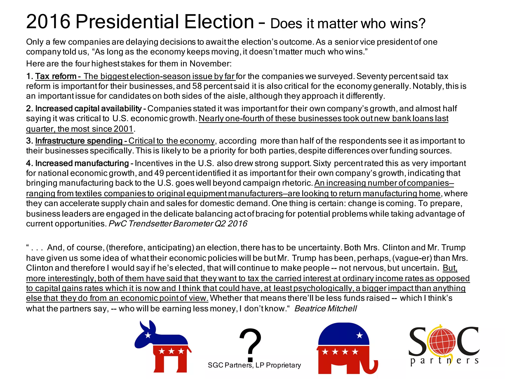 SGC Partners, LP Proprietary
?
2016 Presidential Election – Does it matter who wins?
Only a few companies are delaying decisions to awaitthe election’s outcome.As a senior vice presidentof one
company told us, “As long as the economy keeps moving,it doesn’tmatter much who wins.”
Here are the four higheststakes for them in November:
1. Tax reform - The biggestelection-season issue by far for the companies we surveyed.Seventy percentsaid tax
reform is importantfor their businesses,and 58 percentsaid it is also critical for the economy generally.Notably,this is
an importantissue for candidates on both sides of the aisle,although they approach it differently.
2. Increased capital availability - Companies stated it was importantfor their own company’s growth,and almost half
saying it was critical to U.S. economic growth.Nearly one-fourth of these businesses took outnew bank loans last
quarter, the most since 2001.
3. Infrastructure spending - Critical to the economy, according more than half of the respondents see it as important to
their businesses specifically.This is likely to be a priority for both parties,despite differences over funding sources.
4. Increased manufacturing - Incentives in the U.S. also drew strong support.Sixty percentrated this as very important
for national economic growth,and 49 percentidentified it as importantfor their own company’s growth,indicating that
bringing manufacturing back to the U.S. goes well beyond campaign rhetoric.An increasing number ofcompanies—
ranging from textiles companies to original equipmentmanufacturers—are looking to return manufacturing home,where
they can accelerate supply chain and sales for domestic demand.One thing is certain: change is coming. To prepare,
business leaders are engaged in the delicate balancing actofbracing for potential problems while taking advantage of
current opportunities.PwC Trendsetter Barometer Q2 2016
“ . . . And, of course,(therefore, anticipating) an election,there has to be uncertainty.Both Mrs. Clinton and Mr. Trump
have given us some idea of whattheir economic policies will be butMr. Trump has been,perhaps,(vague-er) than Mrs.
Clinton and therefore I would say if he’s elected, that will continue to make people -- not nervous,but uncertain. But,
more interestingly,both of them have said that they want to tax the carried interest at ordinary income rates as opposed
to capital gains rates which it is now and I think that could have,at leastpsychologically,a bigger impactthan anything
else that they do from an economic pointof view.Whether that means there’ll be less funds raised -- which I think’s
what the partners say, -- who will be earning less money,I don’tknow.“ Beatrice Mitchell
 