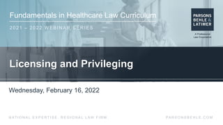 Fundamentals in Healthcare Law Curriculum
2021 – 2022 WEBINAR SERIES
PA R S O N S B E H L E . C O M
N AT I O N A L E X P E R T I S E . R E G I O N A L L AW F I R M .
Licensing and Privileging
Wednesday, February 16, 2022
 