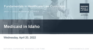 Fundamentals in Healthcare Law Curriculum
2021 – 2022 WEBINAR SERIES
PA R S O N S B E H L E . C O M
N AT I O N A L E X P E R T I S E . R E G I O N A L L AW F I R M .
Medicaid in Idaho
Wednesday, April 20, 2022
 