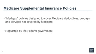 16
Medicare Supplemental Insurance Policies
• “Medigap” policies designed to cover Medicare deductibles, co-pays
and services not covered by Medicare
• Regulated by the Federal government
 