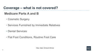 17
Coverage – what is not covered?
Medicare Parts A and B
• Cosmetic Surgery
• Services Furnished by Immediate Relatives
• Dental Services
• Flat Foot Conditions, Routine Foot Care
Ober, Kaler, Grimes & Shriver
 